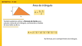 Área do triângulo
Também podemos utilizar a fórmula de Herão para
calcular a área de um triângulo, conhecendo a medida
de seus lados: a, b e c.
Na fórmula, s é o semiperímetro do triângulo.
 