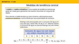 Medidas de tendência central
A média ou média aritmética é uma medida de tendência central que
pode ser usada para apresentar de maneira resumida um conjunto de
dados.
Para calcular a média de dois ou mais números, adicionamos esses
números e dividimos a soma obtida por essa quantidade de números.
Rodrigo está preocupado com o consumo de água em
sua casa que, nesse mês, foi de 21 m3
. Observe abaixo
o consumo de água na casa de Rodrigo nos seis meses
anteriores.
 