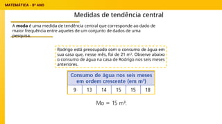 Medidas de tendência central
A moda é uma medida de tendência central que corresponde ao dado de
maior frequência entre aqueles de um conjunto de dados de uma
pesquisa.
Rodrigo está preocupado com o consumo de água em
sua casa que, nesse mês, foi de 21 m3
. Observe abaixo
o consumo de água na casa de Rodrigo nos seis meses
anteriores.
 