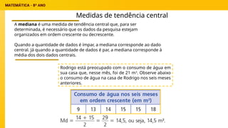 Medidas de tendência central
A mediana é uma medida de tendência central que, para ser
determinada, é necessário que os dados da pesquisa estejam
organizados em ordem crescente ou decrescente.
Quando a quantidade de dados é ímpar, a mediana corresponde ao dado
central. Já quando a quantidade de dados é par, a mediana corresponde à
média dos dois dados centrais.
Rodrigo está preocupado com o consumo de água em
sua casa que, nesse mês, foi de 21 m3
. Observe abaixo
o consumo de água na casa de Rodrigo nos seis meses
anteriores.
 