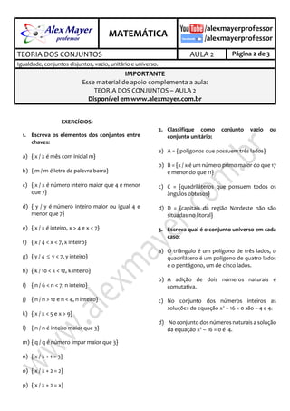 .
MATEMÁTICA
.
TEORIA DOS CONJUNTOS AULA 2 Página 2 de 3
Igualdade, conjuntos disjuntos, vazio, unitário e universo.
IMPORTANTE
Esse material de apoio complementa a aula:
TEORIA DOS CONJUNTOS – AULA 2
Disponível em www.alexmayer.com.br
EXERCÍCIOS:
2.1 Escreva os elementos dos conjuntos entre
chaves:
a) { x / x é mês com inicial m}
b) { m / m é letra da palavra barra}
c) { x / x é número inteiro maior que 4 e menor
que 7}
d) { y / y é número inteiro maior ou igual 4 e
menor que 7}
e) { x / x é inteiro, x > 4 e x < 7}
f) { x / 4 < x < 7, x inteiro}
g) { y / 4  y < 7, y inteiro}
h) { k / 10 < k < 12, k inteiro}
i) { n / 6 < n < 7, n inteiro}
j) { n / n > 12 e n < 4, n inteiro}
k) { x / x < 5 e x > 9}
l) { n / n é inteiro maior que 3}
m) { q / q é número ímpar maior que 3}
n) { x / x + 1 = 3}
o) { x / x + 2 = 2}
p) { x / x + 2 = x}
2.2 Classifique como conjunto vazio ou
conjunto unitário:
a) A = { polígonos que possuem três lados}
b) B = {x / x é um número primo maior do que
17 e menor do que 11}
c) C = {quadriláteros que possuem todos os
ângulos obtusos}
d) D = {capitais da região Nordeste não são
situadas no litoral}
2.3 Escreva qual é o conjunto universo em cada
caso:
a) O triângulo é um polígono de três lados, o
quadrilátero é um polígono de quatro lados
e o pentágono, um de cinco lados.
b) A adição de dois números naturais é
comutativa.
c) No conjunto dos números inteiros as
soluções da equação x2 – 16 = 0 são – 4 e 4.
d) No conjunto dos números naturais a
solução da equação x2 – 16 = 0 é 4.
 