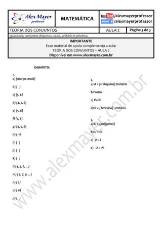 .
MATEMÁTICA
.
TEORIA DOS CONJUNTOS AULA 2 Página 3 de 3
Igualdade, conjuntos disjuntos, vazio, unitário e universo.
IMPORTANTE
Esse material de apoio complementa a aula:
TEORIA DOS CONJUNTOS – AULA 2
Disponível em www.alexmayer.com.br
GABARITO:
2.1
a) {março, maio}
b) { }
c) {5, 6}
d) {4, 5, 6}
e) {5, 6}
f) {5, 6}
g) {4, 5, 6}
h) {11}
i) { }
j) { }
k) { }
l) {4, 5, 6, ...}
m) { 5, 7, 9, ...}
n) { 2}
o) { 0}
p) { }
2.2
a) A = {triângulos} Unitário
b) Vazio
c) Vazio
d) D = { Teresina} Unitário
2.3
a) U = {polígonos}
b) U = IN
c) U = Z
e) U = IN
 
