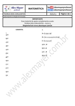 .
MATEMÁTICA
.
TEORIA DOS CONJUNTOS AULA 3 Página 2 de 2
Subconjunto e relação de inclusão.
IMPORTANTE
Esse material de apoio complementa a aula:
TEORIA DOS CONJUNTOS – AULA 3
Disponível em www.alexmayer.com.br
GABARITO:
3.1
a) V
b) F
c) V
d) F
e) V
f) V
g) F
h) V
i) F
j) V
k) V
l) F
3.2
A = {1, 3,5, 7, 9}
B = { 0, 1, 2, 3, 4, 5, 6, 7, 8, 9}
C = {1, 2, 3, 5, 7}
a) A  B
b) C  A
c) C  B
d) A  C
 