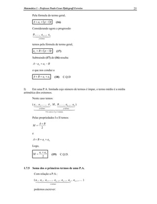 Matemática 1 – Professor Paulo Cesar Pfaltzgraff Ferreira 25
Pela fórmula do termo geral,
( )r
p
a
A 1
1 -
+
= (16)
Considerando agora a progressão
4
4 3
4
4 2
1
K
termos
1 ,
,
,
p
n
n a
a
B -
temos pela fórmula de termo geral,
( )r
p
B
an 1
-
+
= (17)
Subtraindo (17) de (16) resulta:
B
a
a
A n -
=
- 1
o que nos conduz a
n
a
a
B
A +
=
+ 1 (18) C.Q.D
I) Em uma P.A. limitada cujo número de termos é ímpar, o termo médio é a média
aritmética dos extremos.
Neste caso temos:
(
4
4
4
4
4
4 3
4
4
4
4
4
4 2
1
4
4 3
4
4 2
1
K
4
4 3
4
4 2
1
K
termos
1
2
com
P.A.
termos
1
termos
2
1 ,
,
,
,
,
,
,
,
+
=
-
p
n
p
n
n
p
a
a
B
M
A
a
a )
Pelas propriedades I e II temos:
2
B
A
M
+
=
e
n
a
a
B
A +
=
+ 1
Logo,
2
1 n
a
a
M
+
= (19) C.Q.D.
1.7.5 Soma dos n primeiros termos de uma P.A.
Com relação a P.A.:
( ,
,
,
,
,
,
,
, 1
termos
1
2
3
2
1 K
4
4
4
4
4 3
4
4
4
4
4 2
1
K +
-
- n
n
n
n
n a
a
a
a
a
a
a )
podemos escrever:
 