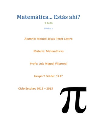 Matemática... Estás ahí?
                   3.1416
                   Síntesis 1



    Alumno: Manuel Jesus Perez Castro


           Materia: Matemáticas


        Profe: Luis Miguel Villarreal


           Grupo Y Grado: “3 A”


Ciclo Escolar: 2012 – 2013
 