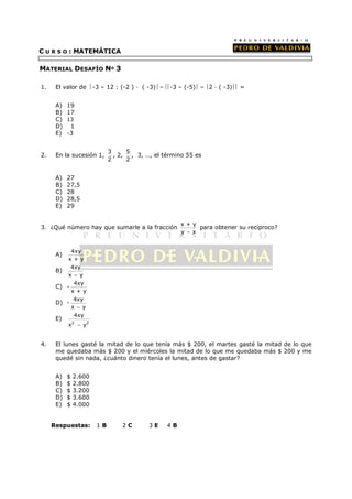 C U R S O : MATEMÁTICA

MATERIAL DESAFÍO Nº 3

1.    El valor de -3 – 12 : (-2 )     ( -3) – -3 – (-5) – 2   ( -3) =


      A)   19
      B)   17
      C)   13
      D)    1
      E)   -3


                            3     5
2.    En la sucesión 1,       , 2, , 3, …, el término 55 es
                            2     2


      A)   27
      B)   27,5
      C)   28
      D)   28,5
      E)   29


                                                     x+y
3. ¿Qué número hay que sumarle a la fracción               para obtener su recíproco?
                                                     y − x


           4xy
      A)
          x+y
           4xy
      B)
          x − y
            4xy
      C) -
           x+y
            4xy
      D) -
           x − y
            4xy
      E)
          x − y2
           2




4.    El lunes gasté la mitad de lo que tenía más $ 200, el martes gasté la mitad de lo que
      me quedaba más $ 200 y el miércoles la mitad de lo que me quedaba más $ 200 y me
      quedé sin nada, ¿cuánto dinero tenía el lunes, antes de gastar?


      A)   $   2.600
      B)   $   2.800
      C)   $   3.200
      D)   $   3.600
      E)   $   4.000


     Respuestas:       1B       2C       3E     4B
 