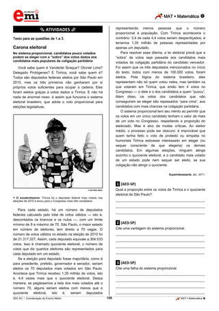 MAT  Matemática 
_________________________________________________________________________________________________________________________
___________________________________________________________________________________________________________________________________________________________________________________________________________________________________________________________________________________________________________________________________________________________________________________________________________________________ _____________________________________________________________________________________________________________
SEE-AC  Coordenação de Ensino Médio MAT  Matemática 156
*********** ATIVIDADES ***********
Texto para as questões de 1 a 3.
Carona eleitoral
No sistema proporcional, candidatos pouco votados
podem se eleger com a “sobra” dos votos dados aos
candidatos mais populares da coligação partidária
Você sabe quem é Vanderlei Siraque? Otoniel Lima?
Delegado Protógenes? E Tiririca, você sabe quem é?
Todos são deputados federais eleitos por São Paulo em
2010, mas os três primeiros não ganharam por si
próprios votos suficientes para ocupar a cadeira. Eles
foram eleitos graças a votos dados a Tiririca. E não há
nada de anormal nisso: é assim que funciona o sistema
eleitoral brasileiro, que adota o voto proporcional para
eleições legislativas.
© EDITORA ABRIL
 O excelentíssimo: Tiririca foi o deputado federal mais votado nas
eleições de 2010 e levou para o Congresso mais três candidatos
Para cada estado, há um número de deputados
federais calculado pelo total de votos válidos — isto é,
descontados os brancos e os nulos —, com um limite
mínimo de 8 e máximo de 70. São Paulo, o maior estado
em número de eleitores, tem direito a 70 vagas. O
número de votos válidos no estado na eleição de 2010 foi
de 21.317.327. Assim, cada deputado equivale a 304.533
votos. Isso é chamado quociente eleitoral, o número de
votos que diz quantos eleitores são representados para
cada deputado em um estado.
Se a eleição para deputado fosse majoritária, como é
para presidente, prefeito, governador e senador, seriam
eleitos os 70 deputados mais votados em São Paulo.
Acontece que Tiririca recebeu 1,35 milhão de votos, isto
é, 4,4 vezes mais que o quociente eleitoral. Dessa
maneira, se pegássemos a lista dos mais votados até o
número 70, alguns seriam eleitos com menos que o
quociente eleitoral, isto é, seriam deputados
representando menos pessoas que o número
proporcional à população. Com Tiririca aconteceria o
contrário: 3,4 de cada 4,4 votos seriam desperdiçados, e
teríamos 1,35 milhão de pessoas representadas por
apenas um deputado.
Para resolver esse dilema, a lei eleitoral prevê que a
“sobra” de votos seja passada aos candidatos mais
votados da coligação partidária do candidato vencedor.
Foi assim que os três deputados mencionados no início
do texto, todos com menos de 100.000 votos, foram
eleitos. Pela lógica do sistema brasileiro, eles
representam não só quem votou neles, mas também os
que votaram em Tiririca, que então tem 4 votos no
Congresso — o dele e o dos candidatos a quem “puxou”.
Além disso, os votos dos candidatos que não
conseguiram se eleger são repassados “para cima”, aos
candidatos com mais chances na coligação partidária.
O sistema proporcional tem seu mérito ao permitir que
os votos em um único candidato tenham o valor de mais
de um voto no Congresso, respeitando a proporção do
eleitorado. Mas é alvo de muitas críticas. Ao eleitor
médio, o processo pode ser obscuro: é improvável que
quem tenha feito o voto de protesto ou simpatia no
humorista Tiririca estivesse interessado em eleger (ou
sequer consciente de que elegeria) os demais
candidatos. Em algumas eleições, ninguém atinge
sozinho o quociente eleitoral, e o candidato mais votado
de um estado pode nem sequer ser eleito, se sua
coligação não atingir o quociente.
Superinteressante, abr. 2011.
.1. (AED-SP)
Qual a proporção entre os votos de Tiririca e o quociente
eleitoral de São Paulo?
___________________________________________________
___________________________________________________
___________________________________________________
.2. (AED-SP)
Cite uma vantagem do sistema proporcional.
___________________________________________________
___________________________________________________
___________________________________________________
___________________________________________________
.3. (AED-SP)
Cite uma falha do sistema proporcional.
___________________________________________________
___________________________________________________
___________________________________________________
___________________________________________________
 