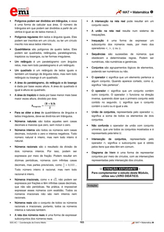 MAT  Matemática 
_________________________________________________________________________________________________________________________
___________________________________________________________________________________________________________________________________________________________________________________________________________________________________________________________________________________________________________________________________________________________________________________________________________________________ _____________________________________________________________________________________________________________
SEE-AC  Coordenação de Ensino Médio MAT  Matemática 163
 Polígonos podem ser divididos em triângulos, e essa
é uma forma de calcular sua área. O número de
triângulos em que podem ser divididos a partir de um
vértice é igual ao de lados menos 2.
 Polígonos regulares têm lados e ângulos iguais. Eles
podem ser inscritos em um círculo, ou ter um círculo
inscrito nos seus lados internos.
 Quadriláteros são polígonos de quatro lados. Eles
podem ser quadrados, retângulos, paralelogramos,
trapézios ou losangos, ou ter formas irregulares.
 Um retângulo é um paralelogramo com ângulos
retos, mas nem todo paralelogramo é um retângulo.
 Um quadrado é um retângulo de lados iguais e
também um losango de ângulos retos, mas nem todo
retângulo ou losango é um quadrado.
 A área do paralelogramo, do retângulo e do losango
é dada por base vezes altura. A área do quadrado é
igual à altura ao quadrado.
 A área do trapézio é dada por base menor mais base
maior vezes altura, dividido por dois:
 Para se obter a área de quadriláteros de ângulos e
lados irregulares, deve-se dividi-los em triângulos.
 Números naturais são todos aqueles sem casas
decimais e maiores que zero, sem incluir o zero.
 Números inteiros são todos os números sem casas
decimais, incluindo o zero e inteiros negativos. Todo
número natural é inteiro, mas nem todo inteiro é
natural.
 Números racionais são o resultado da divisão de
dois números inteiros. Por isso, podem ser
expressos por meio de fração. Podem resultar em
dízimas periódicas, números com infinitas casas
decimais, mas partes previsíveis, como
Todo número inteiro é racional, mas nem todo
racional é inteiro.
 Números irracionais, como e , não podem ser
expressos por frações e têm infinitas casas decimais,
que não são periódicas. Na prática, é impossível
expressar esses números com exatidão. Todos os
números irracionais não são nem inteiros nem
racionais.
 Números reais são o conjunto de todos os números
racionais e irracionais; portanto, todos os números
inteiros e naturais também.
 A reta dos números reais é uma forma de expressar
subconjuntos dos números reais.
 A intersecção na reta real pode resultar em um
conjunto vazio.
 A união na reta real resulta num sistema de
inequações.
 Inequação é uma forma de expressar um
subconjunto dos números reais, por meio dos
operadores , , ou .
 Sequências são sucessões de números que
obedecem a determinadas regras. Podem ser
numéricas, não numéricas e genéricas.
 Conjuntos são agrupamentos lógicos de elementos,
podendo ser numéricos ou não.
 O operador significa que um elemento pertence a
algum conjunto. Quando aparece cortado, como ,
significa “não pertence”.
 O operador significa que um conjunto contém
outro conjunto. O operador funciona na direção
inversa, querendo dizer que o primeiro conjunto está
contido no segundo. significa que o conjunto
contém o outro ou é igual a ele.
 União de conjuntos, representada pelo operador ,
significa a soma de todos os elementos de dois
conjuntos.
 Não confunda o operador de união com conjunto
universo, que une todos os conjuntos mostrados e é
representado pela letra U.
 Intersecção de conjuntos, representada pelo
operador , significa o subconjunto que é obtido
pelos itens que eles têm em comum.
 Diagrama de Venn é uma forma de representar
conjuntos por meio de círculos, com as intersecções
representadas pela intersecção dos círculos.
 *ATENÇÃO, ESTUDANTE!* 
Para complementar o estudo deste Módulo,
utilize seu LIVRO DIDÁTICO.
________________________________________________
*Anotações*
 