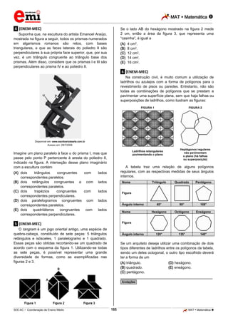 MAT  Matemática 
_________________________________________________________________________________________________________________________
___________________________________________________________________________________________________________________________________________________________________________________________________________________________________________________________________________________________________________________________________________________________________________________________________________________________ _____________________________________________________________________________________________________________
SEE-AC  Coordenação de Ensino Médio MAT  Matemática 165
.4. (ENEM-MEC)
Suponha que, na escultura do artista Emanoel Araújo,
mostrada na figura a seguir, todos os prismas numerados
em algarismos romanos são retos, com bases
triangulares, e que as faces laterais do poliedro II são
perpendiculares à sua própria face superior, que, por sua
vez, é um triângulo congruente ao triângulo base dos
prismas. Além disso, considere que os prismas I e III são
perpendiculares ao prisma IV e ao poliedro II.
Disponível em: www.escritosriodearte.com.br.
Acesso em: 28/7/2009.
Imagine um plano paralelo à face do prisma I, mas que
passe pelo ponto P pertencente à aresta do poliedro II,
indicado na figura. A interseção desse plano imaginário
com a escultura contém
(A) dois triângulos congruentes com lados
correspondentes paralelos.
(B) dois retângulos congruentes e com lados
correspondentes paralelos.
(C) dois trapézios congruentes com lados
correspondentes perpendiculares.
(D) dois paralelogramos congruentes com lados
correspondentes paralelos.
(E) dois quadriláteros congruentes com lados
correspondentes perpendiculares.
.5. (ENEM-MEC)
O tangram é um jogo oriental antigo, uma espécie de
quebra-cabeça, constituído de sete peças: 5 triângulos
retângulos e isósceles, 1 paralelogramo e 1 quadrado.
Essas peças são obtidas recortando-se um quadrado de
acordo com o esquema da figura 1. Utilizando-se todas
as sete peças, é possível representar uma grande
diversidade de formas, como as exemplificadas nas
figuras 2 e 3.
Se o lado AB do hexágono mostrado na figura 2 mede
2 cm, então a área da figura 3, que representa uma
“casinha”, é igual a
(A) 4 cm2.
(B) 8 cm2.
(C) 12 cm2.
(D) 14 cm2.
(E) 16 cm2.
.6. (ENEM-MEC)
Na construção civil, é muito comum a utilização de
ladrilhos ou azulejos com a forma de polígonos para o
revestimento de pisos ou paredes. Entretanto, não são
todas as combinações de polígonos que se prestam a
pavimentar uma superfície plana, sem que haja falhas ou
superposições de ladrilhos, como ilustram as figuras:
FIGURA 1 FIGURA 2
Ladrilhos retangulares
pavimentando o plano
Heptágonos regulares
não pavimentam
o plano (há falhas
ou superposição)
A tabela traz uma relação de alguns polígonos
regulares, com as respectivas medidas de seus ângulos
internos.
Nome Triângulo Quadrado Pentágono
Figura
Ângulo interno 60° 90° 108°
Nome Hexágono Octógono Eneágono
Figura
Ângulo interno 120° 135° 140°
Se um arquiteto deseja utilizar uma combinação de dois
tipos diferentes de ladrilhos entre os polígonos da tabela,
sendo um deles octogonal, o outro tipo escolhido deverá
ter a forma de um
(A) triângulo. (D) hexágono.
(B) quadrado. (E) eneágono.
(C) pentágono.
________________________________________________
*Anotações*
 