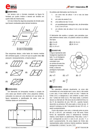 MAT  Matemática 
_________________________________________________________________________________________________________________________
___________________________________________________________________________________________________________________________________________________________________________________________________________________________________________________________________________________________________________________________________________________________________________________________________________________________ _____________________________________________________________________________________________________________
SEE-AC  Coordenação de Ensino Médio MAT  Matemática 166
.7. (ENEM-MEC)
Um terreno com o formato mostrado na figura foi
herdado por quatro irmãos e deverá ser dividido em
quatro lotes de mesma área.
Um dos irmãos fez algumas propostas de divisão para
que fossem analisadas pelos demais herdeiros.
As ruas A e B são paralelas.
As ruas C e D são paralelas.
Dos esquemas abaixo, onde lados de mesma medida
têm símbolos iguais, o único em que os quatro lotes não
possuem, necessariamente, a mesma área é:
(A) (D)
(B) (E)
(C)
.8. (ENEM-MEC)
Um fabricante de brinquedos recebeu o projeto de
uma caixa que deverá conter cinco pequenos sólidos,
colocados na caixa por uma abertura em sua tampa. A
figura representa a planificação da caixa, com as
medidas dadas em centímetros.
Os sólidos são fabricados nas formas de
I. um cone reto de altura 1 cm e raio da base
1,5 cm.
II. um cubo de aresta 2 cm.
III. uma esfera de raio 1,5 cm.
IV. um paralelepípedo retangular reto, de dimensões
2 cm, 3 cm e 4 cm.
V. um cilindro reto de altura 3 cm e raio da base
1 cm.
O fabricante não aceitou o projeto, pois percebeu que,
pela abertura dessa caixa, só poderia colocar os sólidos
dos tipos
(A) I, II e III. (D) II, III, IV e V.
(B) I, II e V. (E) III, IV e V.
(C) I, II, IV e V.
.9. (FUVEST-SP)
A figura representa sete
hexágonos regulares de
lado 1 e um hexágono
maior, cujos vértices
coincidem com
os centros de seis dos
hexágonos menores.
Então, a área do
pentágono hachurado
é igual a
(A) (C) (E)
(B) (D)
.10. (ENEM-MEC)
No calendário utilizado atualmente, os anos são
numerados em uma escala sem o zero, isto é, não existe
o ano zero. A era cristã se inicia no ano 1 depois de
Cristo (d.C.) e designa-se o ano anterior a esse como
ano 1 antes de Cristo (a.C.). Por essa razão, o primeiro
século ou intervalo de 100 anos da era cristã terminou no
dia 31 de dezembro do ano 100 d.C., quando haviam
decorrido os primeiros 100 anos após o início da era. O
século II começou no dia 1 de janeiro do ano 101 d.C., e
assim sucessivamente.
Como não existe o ano zero, o intervalo entre os anos
50 a.C. e 50 d.C., por exemplo, é de 100 anos. Outra
forma de representar anos é utilizando-se números
inteiros, como fazem os astrônomos. Para eles, o ano 1
a.C. corresponde ao ano 0, o ano 2 a.C. ao ano −1, e
assim sucessivamente. Os anos depois de Cristo são
representados pelos números inteiros positivos, fazendo
corresponder o número 1 ao ano 1 d.C.
 