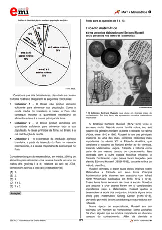 MAT  Matemática 
_________________________________________________________________________________________________________________________
___________________________________________________________________________________________________________________________________________________________________________________________________________________________________________________________________________________________________________________________________________________________________________________________________________________________ _____________________________________________________________________________________________________________
SEE-AC  Coordenação de Ensino Médio MAT  Matemática 173
Gráfico II: Distribuição da renda da população em 2003
Fonte: IBGE.
Considere que três debatedores, discutindo as causas
da fome no Brasil, chegaram às seguintes conclusões:
 Debatedor 1 – O Brasil não produz alimento
suficiente para alimentar sua população. Como a
renda média do brasileiro é baixa, o País não
consegue importar a quantidade necessária de
alimentos e isso é a causa principal da fome.
 Debatedor 2 – O Brasil produz alimentos em
quantidade suficiente para alimentar toda a sua
população. A causa principal da fome, no Brasil, é a
má distribuição de renda.
 Debatedor 3 – A exportação da produção agrícola
brasileira, a partir da inserção do País no mercado
internacional, é a causa majoritária da subnutrição no
País.
Considerando que são necessários, em média, 250 kg de
alimentos para alimentar uma pessoa durante um ano, os
dados dos gráficos I e II, relativos ao ano de 2003,
corroboram apenas a tese do(s) debatedor(es)
(A) 1.
(B) 2.
(C) 3.
(D) 1 e 3.
(E) 2 e 3.
________________________________________________
*Anotações*
Texto para as questões de 8 a 10.
Filósofo matemático
Vários conceitos elaborados por Bertrand Russell
estão presentes nos testes de Matemática
 ADRIANA KOMURA
 O britânico Bertrand Russell, que atuou em diversas áreas de
conhecimento. Em dois livros, ele apresentou conceitos matemáticos
importantes
O britânico Bertrand Russell (1872-1970) viveu e
escreveu muito. Nascido numa família nobre, seu avô
paterno foi primeiro-ministro durante o reinado da rainha
Vitória, entre 1840 e 1860. Russell foi um dos principais
criadores de uma das duas correntes filosóficas mais
importantes do século XX: a Filosofia Analítica, que
considera o trabalho do filósofo similar ao do cientista,
tratando Matemática, Lógica, Filosofia e Ciência como
parte de um mesmo campo do conhecimento. Isso
contrasta com a outra escola filosófica influente, a
Filosofia Continental, cujas bases foram lançadas pelo
alemão Edmund Husserl (1859-1938), bastante crítica do
método científico.
Russell começou a expor suas ideias originais sobre
Matemática e Filosofia em seus livros Principia
Mathematica (três volumes em coautoria com Alfred
North Whitehead, publicados em 1910, 1912 e 1913).
Esses livros tanto serviram de base à escola filosófica
que ajudava a criar quanto foram em si contribuições
importantes para a Matemática. Russell ajudou a
desenvolver a teoria dos conjuntos, iniciada alguns anos
antes pelo matemático Georg Cantor (1845-1918),
provando por meio de um paradoxo que ela precisava ser
refinada.
Numa época de especialistas, Russell era um
polímata, um “homem da Renascença” como Leonardo
Da Vinci, alguém que se mostra competente em diversos
campos do conhecimento. Além de cientista e
 