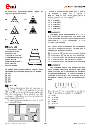 MAT  Matemática 
_________________________________________________________________________________________________________________________
___________________________________________________________________________________________________________________________________________________________________________________________________________________________________________________________________________________________________________________________________________________________________________________________________________________________ _____________________________________________________________________________________________________________
SEE-AC  Coordenação de Ensino Médio MAT  Matemática 175
De acordo com o procedimento descrito, a figura 4 da
sequência apresentada acima é:
(A)
(B)
(C)
(D)
(E)
.13. (ENEM-MEC)
Um marceneiro deseja
construir uma escada
trapezoidal com
5 degraus, de forma que
o mais baixo e o mais alto
tenham larguras
respectivamente iguais a
60 cm e a 30 cm,
conforme a figura.
Os degraus serão obtidos cortando-se uma peça linear
de madeira cujo comprimento mínimo, em cm, deve ser:
(A) 144.
(B) 180.
(C) 210.
(D) 225.
(E) 240.
.14. (ENEM-MEC)
Na literatura de cordel, os textos são impressos, em
geral, com 8, 16, 24 ou 32 páginas de formato
10,5 cm x 15,5 cm. As razões históricas que explicam tal
fato estão relacionadas à forma artesanal como são
montadas as publicações e ao melhor aproveitamento
possível do papel disponível.
Considere, abaixo, a confecção de um texto de cordel
com 8 páginas (4 folhas):
Utilizando o processo descrito acima, pode-se produzir
um exemplar de cordel com 32 páginas de
10,5 cm x 15,5 cm, com o menor gasto possível de
material, utilizando uma única folha de
(A) 84 cm x 62 cm.
(B) 84 cm x 124 cm.
(C) 42 cm x 31 cm.
(D) 42 cm x 62 cm.
(E) 21 cm x 31 cm.
.15. (ENEM-MEC)
Uma pessoa decidiu depositar moedas de 1, 5, 10, 25
e 50 centavos em um cofre durante certo tempo. Todo
dia da semana ela depositava uma única moeda, sempre
nesta ordem: 1, 5, 10, 25, 50, e, novamente, 1, 5, 10, 25,
50, assim sucessivamente.
Se a primeira moeda foi depositada em uma segunda-
-feira, então essa pessoa conseguiu a quantia exata de
R$ 95,05 após depositar a moeda de
(A) 1 centavo no 679.º dia, que caiu numa segunda-feira.
(B) 5 centavos no 186.º dia, que caiu numa quinta-feira.
(C) 10 centavos no 188.º dia, que caiu numa quinta-feira.
(D) 25 centavos no 524.º dia, que caiu num sábado.
(E) 50 centavos no 535.º dia, que caiu numa quinta-feira.
.16. (ENEM-MEC)
Uma professora realizou uma atividade com seus
alunos utilizando canudos de refrigerante para montar
figuras, onde cada lado foi representado por um canudo.
A quantidade de canudos (C) de cada figura depende da
quantidade de quadrados (Q) que formam cada figura. A
estrutura de formação das figuras está representada a
seguir.
Que expressão fornece a quantidade de canudos em
função da quantidade de quadrados de cada figura?
(A) C = 4Q.
(B) C = 3Q + 1.
(C) C = 4Q – 1.
(D) C = Q + 3.
(E) C = 4Q – 2.
________________________________________________
*Anotações*
 