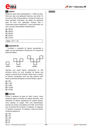 MAT  Matemática 
_________________________________________________________________________________________________________________________
___________________________________________________________________________________________________________________________________________________________________________________________________________________________________________________________________________________________________________________________________________________________________________________________________________________________ _____________________________________________________________________________________________________________
SEE-AC  Coordenação de Ensino Médio MAT  Matemática 176
.17. (UNESP)
Desejo ter, para minha aposentadoria, 1 milhão de reais.
Para isso, faço uma aplicação financeira, que rende 1%
de juros ao mês, já descontados o imposto de renda e as
taxas bancárias recorrentes. Se desejo me aposentar
após 30 anos com aplicações mensais fixas e
ininterruptas nesse investimento, o valor aproximado, em
reais, que devo disponibilizar mensalmente é:
(A) 290,00.
(B) 286,00.
(C) 282,00.
(D) 278,00.
(E) 274,00.
Dado: 1,01361 36
.18. (UNICAMP-SP)
Considere a sucessão de figuras apresentada a
seguir, em que cada figura é formada por um conjunto de
palitos de fósforo.
FIGURA 1 FIGURA 2 FIGURA 3
Suponha que essas figuras representam os três
primeiros termos de uma sucessão de figuras que
seguem a mesma lei de formação. Nesse caso, o número
de fósforos necessários para que seja possível exibir
todas as primeiras 50 figuras ao mesmo tempo é igual a
(A) 200.
(B) 1.000.
(C) 2.000.
(D) 10.000.
(E) 20.000.
.19. (PUC-RS)
Devido à epidemia de gripe do último inverno, foram
suspensos alguns concertos em lugares fechados. Uma
alternativa foi realizar espetáculos em lugares abertos,
como parques ou praças. Para uma apresentação,
precisou-se compor uma plateia com 8 filas, de tal forma
que na primeira fila houvesse 10 cadeiras; na segunda,
14 cadeiras; na terceira, 18 cadeiras; e assim por diante.
O total de cadeiras foi:
(A) 384.
(B) 192.
(C) 168.
(D) 92.
(E) 80.
*Anotações*
 