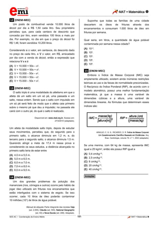 MAT  Matemática 
_________________________________________________________________________________________________________________________
___________________________________________________________________________________________________________________________________________________________________________________________________________________________________________________________________________________________________________________________________________________________________________________________________________________________ _____________________________________________________________________________________________________________
SEE-AC  Coordenação de Ensino Médio MAT  Matemática 151
.12. (ENEM-MEC)
Um posto de combustível vende 10.000 litros de
álcool por dia a R$ 1,50 cada litro. Seu proprietário
percebeu que, para cada centavo de desconto que
concedia por litro, eram vendidos 100 litros a mais por
dia. Por exemplo, no dia em que o preço do álcool foi
R$ 1,48, foram vendidos 10.200 litros.
Considerando x o valor, em centavos, do desconto dado
no preço de cada litro, e V o valor, em R$, arrecadado
por dia com a venda do álcool, então a expressão que
relaciona V e x é
(A) V = 10.000 + 50x – x2.
(B) V = 10.000 + 50x + x2.
(C) V = 15.000 – 50x – x2.
(D) V = 15.000 + 50x – x2.
(E) V = 15.000 – 50x + x2.
.13. (ENEM-MEC)
O salto triplo é uma modalidade do atletismo em que o
atleta dá um salto em um só pé, uma passada e um
salto, nessa ordem. Sendo que o salto com impulsão em
um só pé será feito de modo que o atleta caia primeiro
sobre o mesmo pé que deu a impulsão; na passada ele
cairá com o outro pé, do qual o salto é realizado.
Disponível em: www.cbat.org.br. Acesso em:
27/3/2010 (adaptado).
Um atleta da modalidade salto triplo, depois de estudar
seus movimentos, percebeu que, do segundo para o
primeiro salto, o alcance diminuía em 1,2 m, e, do
terceiro para o segundo salto, o alcance diminuía 1,5 m.
Querendo atingir a meta de 17,4 m nessa prova e
considerando os seus estudos, a distância alcançada no
primeiro salto teria de estar entre
(A) 4,0 m e 5,0 m.
(B) 5,0 m e 6,0 m.
(C) 6,0 m e 7,0 m.
(D) 7,0 m e 8,0 m.
(E) 8,0 m e 9,0 m.
.14. (ENEM-MEC)
Um dos grandes problemas da poluição dos
mananciais (rios, córregos e outros) ocorre pelo hábito de
jogar óleo utilizado em frituras nos encanamentos que
estão interligados com o sistema de esgoto. Se isso
ocorrer, cada 10 litros de óleo poderão contaminar
10 milhões (107) de litros de água potável.
Manual de etiqueta. Parte integrante das revistas Veja
(ed. 2.055), Cláudia (ed. 555), National Geographic
(ed. 93) e Nova Escola (ed. 208). Adaptado.
Suponha que todas as famílias de uma cidade
descartem os óleos de frituras através dos
encanamentos e consumam 1.000 litros de óleo em
frituras por semana.
Qual seria, em litros, a quantidade de água potável
contaminada por semana nessa cidade?
(A) 10–2.
(B) 103.
(C) 104.
(D) 106.
(E) 109.
.15. (ENEM-MEC)
Embora o Índice de Massa Corporal (IMC) seja
amplamente utilizado, existem ainda inúmeras restrições
teóricas ao uso e às faixas de normalidade preconizadas.
O Recíproco do Índice Ponderal (RIP), de acordo com o
modelo alométrico, possui uma melhor fundamentação
matemática, já que a massa é uma variável de
dimensões cúbicas e a altura, uma variável de
dimensões lineares. As fórmulas que determinam esses
índices são:
ARAÚJO, C. G. S.; RICARDO, D. R. Índice de Massa Corporal:
Um Questionamento Científico Baseado em Evidências. Arq.
Bras. Cardiologia, volume 79, n.º 1, 2002 (adaptado).
Se uma menina, com 64 kg de massa, apresenta IMC
igual a 25 kg/m2, então ela possui RIP igual a
(A) 0,4 cm/kg1/3.
(B) 2,5 cm/kg1/3.
(C) 8 cm/kg1/3.
(D) 20 cm/kg1/3.
(E) 40 cm/kg1/3.
________________________________________________
*Anotações*
 