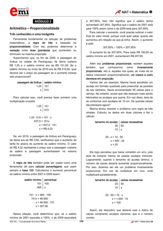 MAT  Matemática 
_________________________________________________________________________________________________________________________
___________________________________________________________________________________________________________________________________________________________________________________________________________________________________________________________________________________________________________________________________________________________________________________________________________________________ _____________________________________________________________________________________________________________
SEE-AC  Coordenação de Ensino Médio MAT  Matemática 154
*MÓDULO 2*
Aritmética – Proporcionalidade
Três conhecidos e uma incógnita
Ferramenta fundamental na solução de problemas
matemáticos, a regra de três é baseada na
proporcionalidade. Com ela, podemos determinar a
variação entre duas grandezas que aumentam ou
diminuem na mesma proporção.
Suponhamos que, no fim de 2000, a passagem de
ônibus na cidade de Paranguaçu da Serra custava
R$ 1,25 e o salário mínimo era de R$ 151,00. Se o
salário mínimo no início de 2010 era de R$ 510,00, qual
deveria ser o preço da passagem se o aumento tivesse
sido proporcional?
passagem de ônibus
1,25
x
salário mínimo
151
510
Para calcular isso, você precisa fazer primeiro uma
multiplicação cruzada:
1,25
x
151
510
1,25 510 = 151 x
637,5 = 151x
x = 637,5 : 151
x = R$ 4,22
Se, em 2010, a passagem de ônibus em Paranguaçu
da Serra era de R$ 3,00, verificamos que o aumento da
tarifa foi abaixo do aumento do salário mínimo. O valor
de R$ 4,22 representa o preço que a passagem custaria
se salário e passagem aumentassem na mesma
proporção.
A regra de três também pode ser usada como uma
ferramenta útil para calcular porcentagens, que usam
sempre a base 100. Calculamos o aumento percentual
do salário mínimo entre 2001 e 2009 assim:
salário mínimo
151
465
percentual
100
x
151 x = 465 100
151x = 46.500
x = 46.500 : 151
x = 307,95
Nessa relação, você determinou que, se o salário
mínimo de 2001 equivalia a 100%, o de 2009 equivalerá
a 307,95%. Isso não significa que o salário tenha
aumentado 307,95%. Significa que o salário de 2001 está
para 100% assim como o de 2009 está para 307,95%.
Para calcular o aumento, você precisa subtrair o valor
final do valor inicial, porque você quer saber quanto ele
aumentou em relação ao que já tinha. Assim, o aumento
é este:
307,95% – 100% = 207,95%
O aumento foi de 207,95%. Para cada R$ 100,00 de
salário mínimo em 2001, aumentaram R$ 207,95.
Além dos problemas proporcionais, existem aqueles
também que conhecemos como inversamente
proporcionais, isto é, aqueles nos quais, ao invés de os
dados crescerem proporcionalmente, um cresce e outro
decresce em proporção.
Vamos dar um exemplo. Marina havia escolhido um
azulejo em formato quadrado para preencher as paredes
de seu banheiro. Havia encomendado 50 caixas para o
serviço. No entanto, soube que não estavam mais sendo
fabricados os azulejos que queria. Em vez disso, teria de
se conformar com azulejos de 10 cm. De quantas caixas
ela precisaria agora?
Marina tentou resolver o problema com regra de três
simples. Colocou os dados em duas colunas e fez o
cálculo:
tamanho do azulejo
20
10
caixas necessárias
50
x
20 x = 10 50
x = 500 : 20
x = 25
Ela logo percebeu que havia cometido um erro, pois
teria de comprar menos se usasse azulejos menores.
Logicamente, quando o tamanho do azulejo diminui, o
número de caixas deveria aumentar proporcionalmente.
Por isso, dizemos ser ele um problema inversamente
proporcional. Em vez de multiplicar em cruz, você
multiplicará paralelamente.
tamanho do azulejo
20
10
caixas necessárias
50
x
20 50 = 10 x
x = 1.000 : 10
x = 100
Assim, ela descobriu que deveria usar o dobro de
caixas comprando azulejos menores, que é o número
correto.
 
