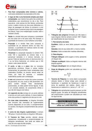 MAT  Matemática 
_________________________________________________________________________________________________________________________
___________________________________________________________________________________________________________________________________________________________________________________________________________________________________________________________________________________________________________________________________________________________________________________________________________________________ _____________________________________________________________________________________________________________
SEE-AC  Coordenação de Ensino Médio MAT  Matemática 155
 Para fazer comparações entre números e valores,
você pode estabelecer as proporções entre eles.
 A regra de três é uma ferramenta simples para fazer
comparações, que resolve boa parte dos problemas
matemáticos que encontramos no dia a dia. Para
executá-la, você precisa de três fatores conhecidos
(como o salário mínimo em dois anos diferentes e o
preço da passagem de ônibus no primeiro) e uma
incógnita (como o possível preço futuro da passagem
de ônibus). Faça uma multiplicação cruzada, isole a
variável e divida.
 Razão é a divisão feita para comparar a quantidade
de uma coisa com a de outra coisa. Por exemplo, a
quantidade de homens e a de mulheres numa festa.
 Proporção é a divisão feita para comparar a
quantidade de um elemento dentro do total. Por
exemplo, a quantidade de mulheres dentro do total
de participantes de uma festa.
 Percentual é a proporção baseada no número 100,
onde 100 é equivalente ao número total, e o
percentual calculado é o número derivado, ou
parcial. Pode ser descrito como um decimal entre 0 e
1 ou na forma tradicional, um número que é 100
vezes o valor desse decimal.
 O ponto, a reta e o plano são os conceitos
geométricos primitivos. Essas e outras noções
fundamentais da geometria foram sintetizadas pelo
matemático Euclides, no terceiro século antes de
Cristo, por meio de axiomas — verdades
matemáticas aceitas sem contestação.
 A reta está presente em muitos dos outros conceitos
da geometria, em uma, duas ou três dimensões. Um
plano contém infinitas retas. Devidamente
posicionadas, as retas podem formar figuras. A reta
é um conceito abstrato, de comprimento infinito e
que não tem largura nem altura.
 Um segmento de reta começa em um ponto definido
e termina em outro ponto definido. A menor distância
entre dois pontos é o segmento de reta que os une.
 Em duas retas concorrentes, os ângulos formados
pelo encontro são chamados de suplementares
quando adjacentes um ao outro, e complementares
se opostos. Os ângulos complementares são sempre
iguais.
 A soma de dois ângulos suplementares é sempre
180 graus. A soma de todos os ângulos é 360 graus.
 O Teorema de Tales permitiu calcular alturas
inacessíveis, considerando a proporcionalidade de
triângulos semelhantes. Isso pode ser obtido por
meio de uma regra de três simples.
 Triângulos são polígonos formados por três lados e
cujos ângulos internos sempre somam 180º. Podem
ser classificados de duas maneiras.
1. Pelo tamanho dos lados:
Equilátero: todos os seus lados possuem medidas
iguais.
Isósceles: dois de seus lados têm a mesma medida.
Escaleno: todos os lados têm medidas diferentes.
2. Pelos ângulos:
Triângulo retângulo: como sugere o nome, apresenta
um ângulo reto.
Triângulo acutângulo: todos os ângulos internos são
ângulos agudos.
Triângulo obtusângulo: tem um ângulo obtuso.
 Áreas de triângulos podem ser calculadas por meio
da fórmula:
 Teorema de Pitágoras é o nome dado à proposição
utilizada desde a Grécia antiga para calcular a
hipotenusa: o quadrado da hipotenusa é igual à
soma do quadrado dos catetos. Assim, para a
hipotenusa e catetos e , temos: .
 Triângulos são semelhantes quando possuem os três
ângulos iguais. Os lados de triângulos semelhantes
são proporcionais e podem ser calculados por meio
da regra de três.
 *ATENÇÃO, ESTUDANTE!* 
Para complementar o estudo deste Módulo,
utilize seu LIVRO DIDÁTICO.
________________________________________________
*Anotações*
 