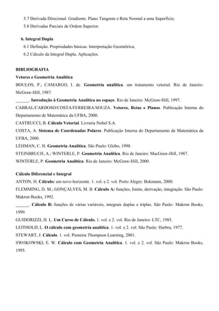 5.7 Derivada Direcional. Gradiente. Plano Tangente e Reta Normal a uma Superfície;
5.8 Derivadas Parciais de Ordem Superior.
6. Integral Dupla
6.1 Definição. Propriedades básicas. Interpretação Geométrica;
6.2 Cálculo da Integral Dupla. Aplicações.
BIBLIOGRAFIA
Vetores e Geometria Analítica
BOULOS, P.; CAMARGO, I. de. Geometria analítica: um tratamento vetorial. Rio de Janeiro:
McGraw-Hill, 1987.
______. Introdução à Geometria Analítica no espaço. Rio de Janeiro: McGraw-Hill, 1997.
CABRAL/CARDOSO/COSTA/FERREIRA/SOUZA. Vetores, Retas e Planos. Publicação Interna do
Departamento de Matemática da UFBA, 2000.
CASTRUCCI, B. Cálculo Vetorial. Livraria Nobel S.A.
COSTA, A. Sistema de Coordenadas Polares. Publicação Interna do Departamento de Matemática da
UFBA, 2000.
LEHMAN, C. H. Geometria Analítica. São Paulo: Globo, 1998.
STEINBRUCH, A.; WINTERLE, P. Geometria Analítica. Rio de Janeiro: MacGraw-Hill, 1987.
WINTERLE, P. Geometria Analítica. Rio de Janeiro: McGraw-Hill, 2000.
Cálculo Diferencial e Integral
ANTON, H. Cálculo: um novo horizonte. 1. vol. e 2. vol. Porto Alegre: Bokmann, 2000.
FLEMMING, D. M.; GONÇALVES, M. B. Cálculo A: funções, limite, derivação, integração. São Paulo:
Makron Books, 1992.
______. Cálculo B: funções de várias variáveis, integrais duplas e triplas. São Paulo: Makron Books,
1999.
GUIDORIZZI, H. L. Um Curso de Cálculo. 1. vol. e 2. vol. Rio de Janeiro: LTC, 1985.
LEITHOLD, L. O cálculo com geometria analítica. 1. vol. e 2. vol. São Paulo: Harbra, 1977.
STEWART, J. Cálculo. 1. vol. Pioneira Thompson Learning, 2001.
SWOKOWSKI, E. W. Cálculo com Geometria Analítica. 1. vol. e 2. vol. São Paulo: Makron Books,
1995.

 
