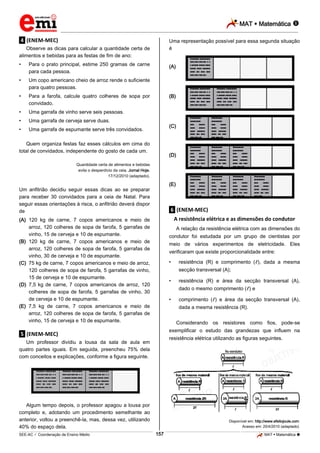 MAT  Matemática 
_________________________________________________________________________________________________________________________

Uma representação possível para essa segunda situação
é

.4. (ENEM-MEC)
Observe as dicas para calcular a quantidade certa de
alimentos e bebidas para as festas de fim de ano:
•

Para o prato principal, estime 250 gramas de carne
para cada pessoa.

•

Um copo americano cheio de arroz rende o suficiente
para quatro pessoas.

•

Para a farofa, calcule quatro colheres de sopa por
convidado.

•

Uma garrafa de vinho serve seis pessoas.

•

Uma garrafa de cerveja serve duas.

•

Uma garrafa de espumante serve três convidados.

(A)

(B)

(C)

Quem organiza festas faz esses cálculos em cima do
total de convidados, independente do gosto de cada um.

(D)

Quantidade certa de alimentos e bebidas
evita o desperdício da ceia. Jornal Hoje,
17/12/2010 (adaptado).

(E)

Um anfitrião decidiu seguir essas dicas ao se preparar
para receber 30 convidados para a ceia de Natal. Para
seguir essas orientações à risca, o anfitrião deverá dispor
de

.6. (ENEM-MEC)

(A) 120 kg de carne, 7 copos americanos e meio de
arroz, 120 colheres de sopa de farofa, 5 garrafas de
vinho, 15 de cerveja e 10 de espumante.
(B) 120 kg de carne, 7 copos americanos e meio de
arroz, 120 colheres de sopa de farofa, 5 garrafas de
vinho, 30 de cerveja e 10 de espumante.
(C) 75 kg de carne, 7 copos americanos e meio de arroz,
120 colheres de sopa de farofa, 5 garrafas de vinho,
15 de cerveja e 10 de espumante.
(D) 7,5 kg de carne, 7 copos americanos de arroz, 120
colheres de sopa de farofa, 5 garrafas de vinho, 30
de cerveja e 10 de espumante.
(E) 7,5 kg de carne, 7 copos americanos e meio de
arroz, 120 colheres de sopa de farofa, 5 garrafas de
vinho, 15 de cerveja e 10 de espumante.

A resistência elétrica e as dimensões do condutor
A relação da resistência elétrica com as dimensões do
condutor foi estudada por um grupo de cientistas por
meio de vários experimentos de eletricidade. Eles
verificaram que existe proporcionalidade entre:
•

resistência (R) e comprimento ( ), dada a mesma
secção transversal (A);

•

resistência (R) e área da secção transversal (A),
dado o mesmo comprimento ( ) e

•

comprimento ( ) e área da secção transversal (A),
dada a mesma resistência (R).
Considerando os resistores como fios, pode-se

exemplificar o estudo das grandezas que influem na

.5. (ENEM-MEC)

resistência elétrica utilizando as figuras seguintes.

Um professor dividiu a lousa da sala de aula em
quatro partes iguais. Em seguida, preencheu 75% dela
com conceitos e explicações, conforme a figura seguinte.

Algum tempo depois, o professor apagou a lousa por
completo e, adotando um procedimento semelhante ao
anterior, voltou a preenchê-la, mas, dessa vez, utilizando
40% do espaço dela.

Disponível em: http://www.efeitojoule.com.
Acesso em: 20/4/2010 (adaptado).

157

_____________________________________________________________________________________________________________________________ ____________________________________________________________________________________________________________________________ ____________________________________________________________________________________________________________________________________________________ ______________ _____________________________________________________________________________________________________________

SEE-AC  Coordenação de Ensino Médio

MAT  Matemática 

 
