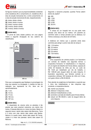 MAT  Matemática 
_________________________________________________________________________________________________________________________

As figuras mostram que as proporcionalidades existentes
entre resistência (R) e comprimento ( ), resistência (R) e
área da secção transversal (A), e entre comprimento ( )
e área da secção transversal (A) são, respectivamente,
(A)
(B)
(C)
(D)
(E)

Seguindo o raciocínio proposto, quantas Terras cabem
dentro de Júpiter?
(A)
(B)
(C)
(D)
(E)

direta, direta e direta.
direta, direta e inversa.
direta, inversa e direta.
inversa, direta e direta.
inversa, direta e inversa.

406.
1.334.
4.002.
9.338.
28.014.

.9. (ENEM-MEC)
A rampa de um hospital tem na sua parte mais
elevada uma altura de 2,2 metros. Um paciente ao
caminhar sobre a rampa percebe que se deslocou 3,2
metros e alcançou uma altura de 0,8 metro.

.7. (ENEM-MEC)
O jornal de certa cidade publicou em uma página
inteira a seguinte divulgação de seu caderno de
classificados.

A distância em metros que o paciente ainda deve
caminhar para atingir o ponto mais alto da rampa é
(A)
(B)
(C)
(D)
(E)

1,16 metros.
3,0 metros.
5,4 metros.
5,6 metros.
7,04 metros.

.10. (ENEM-MEC)
Uma cooperativa de colheita propôs a um fazendeiro
um contrato de trabalho nos seguintes termos: a
cooperativa forneceria 12 trabalhadores e 4 máquinas,
em um regime de trabalho de 6 horas diárias, capazes de
colher 20 hectares de milho por dia, ao custo de
R$ 10,00 por trabalhador por dia de trabalho, e
R$ 1.000,00 pelo aluguel diário de cada máquina. O
fazendeiro argumentou que fecharia contrato se a
cooperativa colhesse 180 hectares de milho em 6 dias,
com gasto inferior a R$ 25.000,00.
Para atender às exigências do fazendeiro e supondo que
o ritmo dos trabalhadores e das máquinas seja
constante, a cooperativa deveria

Para que a propaganda seja fidedigna à porcentagem da
área que aparece na divulgação, a medida do lado do
retângulo que representa os 4%, deve ser de
aproximadamente
(A)
(B)
(C)
(D)
(E)

(A)
(B)
(C)
(D)
(E)

1 mm.
10 mm.
17 mm.
160 mm.
167 mm.

manter sua proposta.
oferecer 4 máquinas a mais.
oferecer 6 trabalhadores a mais.
aumentar a jornada de trabalho para 9 horas diárias.
reduzir em R$ 400,00 o valor do aluguel diário de
uma máquina.

________________________________________________

.8. (ENEM-MEC)

*Anotações*

A disparidade de volume entre os planetas é tão
grande que seria possível colocá-los uns dentro dos
outros. O planeta Mercúrio é o menor de todos. Marte é o
segundo menor: dentro dele cabem três Mercúrios. Terra
é o único com vida: dentro dela cabem sete Martes.
Netuno é o quarto maior: dentro dele cabem 58 Terras.
Júpiter é o maior dos planetas: dentro dele cabem 23
Netunos.
Veja, ano 41, n.º 25, 25/6/2008 (adaptado).

158

_____________________________________________________________________________________________________________________________ ____________________________________________________________________________________________________________________________ ____________________________________________________________________________________________________________________________________________________ ______________ _____________________________________________________________________________________________________________

SEE-AC  Coordenação de Ensino Médio

MAT  Matemática 

 