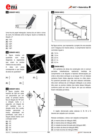 MAT  Matemática 
_________________________________________________________________________________________________________________________

.13. (OBMEP-MEC)

.16. (ENEM-MEC)

Uma tira de papel retangular, branca de um lado e cinza
do outro, foi dobrada como na figura. Qual é a medida do
ângulo ?
(A)
(B)
(C)
(D)
(E)

110º.
115º.
120º.
125º.
130º.

Na figura acima, que representa o projeto de uma escada
com 5 degraus de mesma altura, o comprimento total do
corrimão é igual a

.14. (OBMEP-MEC)
A

figura

mostra

quadrado
diagonais
que

com
e

unem

(A)
(B)
(C)
(D)
(E)

um
suas

segmentos
os

pontos

1,8 m.
1,9 m.
2,0 m.
2,1 m.
2,2 m.

médios de seus lados.
A

área

em

.17. (ENEM-MEC)

preto

Em canteiros de obras de construção civil, é comum
perceber
trabalhadores
realizando
medidas
de
comprimento e de ângulos e fazendo demarcações por
onde a obra deve começar ou se erguer. Em um desses
canteiros foram feitas algumas marcas no chão plano.
Foi possível perceber que, das seis estacas colocadas,
três eram vértices de um triângulo retângulo e as outras
três eram os pontos médios dos lados desse triângulo,
conforme pode ser visto na figura, em que as estacas
foram indicadas por letras.

corresponde a que fração
da área do quadrado?
(A)

(C)

(B)

(E)

(D)

.15. (OBMEP-MEC)
A figura mostra dois
trechos de 300 km cada
um percorridos por um
avião. O primeiro trecho
faz um ângulo de 18º com
a direção norte e o
segundo, um ângulo de
44º, também com a
direção norte. Se o avião
tivesse
percorrido
o
trecho assinalado em
pontilhado, qual seria o
ângulo desse trecho com
a direção norte?
(A)
(B)
(C)
(D)
(E)

A região demarcada pelas estacas A, B, M e N
deveria ser calçada com concreto.
Nessas condições, a área a ser calçada corresponde
(A)
(B)
(C)
(D)
(E)

12º.
13º.
14º.
15º.
16º.
160

à mesma área do triângulo AMC.
à mesma área do triângulo BNC.
à metade da área formada pelo triângulo ABC.
ao dobro da área do triângulo MNC.
ao triplo da área do triângulo MNC.

_____________________________________________________________________________________________________________________________ ____________________________________________________________________________________________________________________________ ____________________________________________________________________________________________________________________________________________________ ______________ _____________________________________________________________________________________________________________

SEE-AC  Coordenação de Ensino Médio

MAT  Matemática 

 