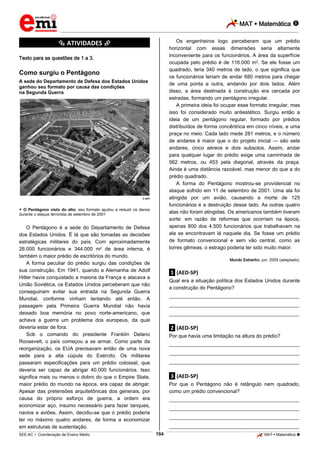 MAT  Matemática 
_________________________________________________________________________________________________________________________

Os engenheiros logo perceberam que um prédio
horizontal com essas dimensões seria altamente
inconveniente para os funcionários. A área da superfície
ocupada pelo prédio é de 116.000 m2. Se ele fosse um
quadrado, teria 340 metros de lado, o que significa que
os funcionários teriam de andar 680 metros para chegar
de uma ponta a outra, andando por dois lados. Além
disso, a área destinada à construção era cercada por
estradas, formando um pentágono irregular.
A primeira ideia foi ocupar esse formato irregular, mas
isso foi considerado muito antiestético. Surgiu então a
ideia de um pentágono regular, formado por prédios
distribuídos de forma concêntrica em cinco níveis, e uma
praça no meio. Cada lado mede 281 metros, e o número
de andares é maior que o do projeto inicial — são sete
andares, cinco aéreos e dois subsolos. Assim, andar
para qualquer lugar do prédio exige uma caminhada de
562 metros, ou 453 pela diagonal, através da praça.
Ainda é uma distância razoável, mas menor do que a do
prédio quadrado.
A forma do Pentágono mostrou-se providencial no
ataque sofrido em 11 de setembro de 2001. Uma ala foi
atingida por um avião, causando a morte de 125
funcionários e a destruição desse lado. As outras quatro
alas não foram atingidas. Os americanos também tiveram
sorte: em razão de reformas que ocorriam na época,
apenas 800 dos 4.500 funcionários que trabalhavam na
ala se encontravam lá naquele dia. Se fosse um prédio
de formato convencional e sem vão central, como as
torres gêmeas, o estrago poderia ter sido muito maior.

*********** ATIVIDADES ***********
Texto para as questões de 1 a 3.

Como surgiu o Pentágono
A sede do Departamento de Defesa dos Estados Unidos
ganhou seu formato por causa das condições
na Segunda Guerra

© AFP

 O Pentágono visto do alto: seu formato ajudou a reduzir os danos
durante o ataque terrorista de setembro de 2001

O Pentágono é a sede do Departamento de Defesa
dos Estados Unidos. É lá que são tomadas as decisões
estratégicas militares do país. Com aproximadamente
26.000 funcionários e 344.000 m2 de área interna, é
também o maior prédio de escritórios do mundo.
A forma peculiar do prédio surgiu das condições de
sua construção. Em 1941, quando a Alemanha de Adolf
Hitler havia conquistado a maioria da França e atacava a
União Soviética, os Estados Unidos perceberam que não
conseguiriam evitar sua entrada na Segunda Guerra
Mundial, conforme vinham tentando até então. A
passagem pela Primeira Guerra Mundial não havia
deixado boa memória no povo norte-americano, que
achava a guerra um problema dos europeus, da qual
deveria estar de fora.
Sob o comando do presidente Franklin Delano
Roosevelt, o país começou a se armar. Como parte da
reorganização, os EUA precisavam então de uma nova
sede para a alta cúpula do Exército. Os militares
passaram especificações para um prédio colossal, que
deveria ser capaz de abrigar 40.000 funcionários. Isso
significa mais ou menos o dobro do que o Empire State,
maior prédio do mundo na época, era capaz de abrigar.
Apesar das pretensões arquitetônicas dos generais, por
causa do próprio esforço de guerra, a ordem era
economizar aço, insumo necessário para fazer tanques,
navios e aviões. Assim, decidiu-se que o prédio poderia
ter no máximo quatro andares, de forma a economizar
em estruturas de sustentação.

Mundo Estranho, jun. 2009 (adaptado).

.1. (AED-SP)
Qual era a situação política dos Estados Unidos durante
a construção do Pentágono?
___________________________________________________
___________________________________________________
___________________________________________________

.2. (AED-SP)
Por que havia uma limitação na altura do prédio?
___________________________________________________
___________________________________________________
___________________________________________________

.3. (AED-SP)
Por que o Pentágono não é retângulo nem quadrado,
como um prédio convencional?
___________________________________________________
___________________________________________________
___________________________________________________
___________________________________________________
164

_____________________________________________________________________________________________________________________________ ____________________________________________________________________________________________________________________________ ____________________________________________________________________________________________________________________________________________________ ______________ _____________________________________________________________________________________________________________

SEE-AC  Coordenação de Ensino Médio

MAT  Matemática 

 