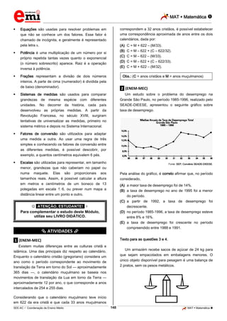 MAT  Matemática 
_________________________________________________________________________________________________________________________



correspondem a 32 anos cristãos, é possível estabelecer
uma correspondência aproximada de anos entre os dois
calendários, dada por:

Equações são usadas para resolver problemas em
que não se conhece um dos fatores. Esse fator é
chamado de incógnita, e geralmente é representado
pela letra .



Potência é uma multiplicação de um número por si
próprio repetida tantas vezes quanto o exponencial
(o número sobrescrito) aparece. Raiz é a operação
inversa à potência.



(A)
(B)
(C)
(D)
(E)

Frações representam a divisão de dois números
inteiros. A parte de cima (numerador) é dividida pela
de baixo (denominador).



.2. (ENEM-MEC)
Um estudo sobre o problema do desemprego na
Grande São Paulo, no período 1985-1996, realizado pelo
SEADE-DIEESE, apresentou o seguinte gráfico sobre
taxa de desemprego.

Fatores de conversão são utilizados para adaptar
uma medida a outra. Ao usar uma regra de três
simples e conhecendo os fatores de conversão entre
as diferentes medidas, é possível descobrir, por
exemplo, a quantos centímetros equivalem 6 pés.



Obs.: (C = anos cristãos e M = anos muçulmanos)

Sistemas de medidas são usados para comparar
grandezas de mesma espécie com diferentes
unidades. No decorrer da história, cada país
desenvolveu as próprias medidas. A partir da
Revolução Francesa, no século XVIII, surgiram
tentativas de universalizar as medidas, primeiro no
sistema métrico e depois no Sistema Internacional.



C = M + 622 – (M/33).
C = M – 622 + (C – 622/32).
C = M – 622 – (M/33).
C = M – 622 + (C – 622/33).
C = M + 622 – (M/32).

Escalas são utilizadas para representar, em tamanho
menor, grandezas que não caberiam no papel ou
numa maquete. Elas são proporcionais aos
tamanhos reais. Assim, é possível calcular a altura
em metros e centímetros de um boneco de 13
polegadas em escala 1.:.6, ou prever num mapa a
distância linear entre um ponto e outro.

Fonte: SEP, Convênio SEADE-DIEESE.

Pela análise do gráfico, é correto afirmar que, no período
considerado,
(A) a maior taxa de desemprego foi de 14%.
(B) a taxa de desemprego no ano de 1995 foi a menor
do período.
(C) a partir de 1992, a taxa de desemprego foi
decrescente.
(D) no período 1985-1996, a taxa de desemprego esteve
entre 8% e 16%.
(E) a taxa de desemprego foi crescente no período
compreendido entre 1988 e 1991.

 *ATENÇÃO, ESTUDANTE!* 
Para complementar o estudo deste Módulo,
utilize seu LIVRO DIDÁTICO.

*********** ATIVIDADES ***********

Texto para as questões 3 e 4.

.1. (ENEM-MEC)
Existem muitas diferenças entre as culturas cristã e
islâmica. Uma das principais diz respeito ao calendário.
Enquanto o calendário cristão (gregoriano) considera um
ano como o período correspondente ao movimento de
translação da Terra em torno do Sol — aproximadamente
365 dias —, o calendário muçulmano se baseia nos
movimentos de translação da Lua em torno da Terra —
aproximadamente 12 por ano, o que corresponde a anos
intercalados de 254 e 255 dias.

Um armazém recebe sacos de açúcar de 24 kg para
que sejam empacotados em embalagens menores. O
único objeto disponível para pesagem é uma balança de
2 pratos, sem os pesos metálicos.

Considerando que o calendário muçulmano teve início
em 622 da era cristã e que cada 33 anos muçulmanos
148

_____________________________________________________________________________________________________________________________ ____________________________________________________________________________________________________________________________ ____________________________________________________________________________________________________________________________________________________ ______________ _____________________________________________________________________________________________________________

SEE-AC  Coordenação de Ensino Médio

MAT  Matemática 

 
