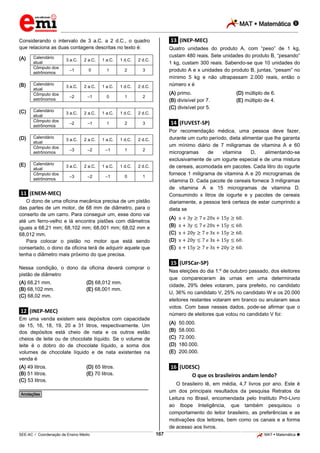 MAT  Matemática 
_________________________________________________________________________________________________________________________

Considerando o intervalo de 3 a.C. a 2 d.C., o quadro
que relaciona as duas contagens descritas no texto é:
(A)

(B)

(C)

(D)

(E)

Calendário
atual
Cômputo dos
astrônomos
Calendário
atual
Cômputo dos
astrônomos
Calendário
atual
Cômputo dos
astrônomos
Calendário
atual
Cômputo dos
astrônomos
Calendário
atual
Cômputo dos
astrônomos

3 a.C.

2 a.C.

1 a.C.

1 d.C.

0

1

2

3

3 a.C.

2 a.C.

1 a.C.

1 d.C.

2 d.C.

–2

–1

0

1

2

3 a.C.

2 a.C.

1 a.C.

1 d.C.

2 d.C.

–2

–1

1

2

Quatro unidades do produto A, com “peso” de 1 kg,
custam 480 reais. Sete unidades do produto B, “pesando”
1 kg, custam 300 reais. Sabendo-se que 10 unidades do
produto A e x unidades do produto B, juntas, “pesam” no
mínimo 5 kg e não ultrapassam 2.000 reais, então o
número x é

2 d.C.

–1

.13. (INEP-MEC)

3

3 a.C.

2 a.C.

1 a.C.

1 d.C.

–2

–1

1

2 a.C.

1 a.C.

1 d.C.

2 d.C.

–3

–2

–1

0

Por recomendação médica, uma pessoa deve fazer,
durante um curto período, dieta alimentar que lhe garanta
um mínimo diário de 7 miligramas de vitamina A e 60
microgramas
de
vitamina
D,
alimentando-se
exclusivamente de um iogurte especial e de uma mistura
de cereais, acomodada em pacotes. Cada litro do iogurte
fornece 1 miligrama de vitamina A e 20 microgramas de
vitamina D. Cada pacote de cereais fornece 3 miligramas
de vitamina A e 15 microgramas de vitamina D.
Consumindo x litros de iogurte e y pacotes de cereais
diariamente, a pessoa terá certeza de estar cumprindo a
dieta se

2

3 a.C.

1

.11. (ENEM-MEC)
O dono de uma oficina mecânica precisa de um pistão
das partes de um motor, de 68 mm de diâmetro, para o
conserto de um carro. Para conseguir um, esse dono vai
até um ferro-velho e lá encontra pistões com diâmetros
iguais a 68,21 mm; 68,102 mm; 68,001 mm; 68,02 mm e
68,012 mm.
Para colocar o pistão no motor que está sendo
consertado, o dono da oficina terá de adquirir aquele que
tenha o diâmetro mais próximo do que precisa.

(A)
(B)
(C)
(D)
(E)

Nas eleições do dia 1.º de outubro passado, dos eleitores
que compareceram às urnas em uma determinada
cidade, 29% deles votaram, para prefeito, no candidato
U, 36% no candidato V, 25% no candidato W e os 20.000
eleitores restantes votaram em branco ou anularam seus
votos. Com base nesses dados, pode-se afirmar que o
número de eleitores que votou no candidato V foi:

(D) 68,012 mm.
(E) 68,001 mm.

.12. (INEP-MEC)
Em uma venda existem seis depósitos com capacidade
de 15, 16, 18, 19, 20 e 31 litros, respectivamente. Um
dos depósitos está cheio de nata e os outros estão
cheios de leite ou de chocolate líquido. Se o volume de
leite é o dobro do de chocolate líquido, a soma dos
volumes de chocolate líquido e de nata existentes na
venda é
(A) 49 litros.
(B) 51 litros.
(C) 53 litros.

.
.
.
.
.

.15. (UFSCar-SP)

Nessa condição, o dono da oficina deverá comprar o
pistão de diâmetro
(A) 68,21 mm.
(B) 68,102 mm.
(C) 68,02 mm.

(D) múltiplo de 6.
(E) múltiplo de 4.

.14. (FUVEST-SP)

2 d.C.

–3

(A) primo.
(B) divisível por 7.
(C) divisível por 5.

(A)
(B)
(C)
(D)
(E)

(D) 65 litros.
(E) 70 litros.

50.000.
58.000.
72.000.
180.000.
200.000.

.16. (UDESC)
O que os brasileiros andam lendo?
O brasileiro lê, em média, 4,7 livros por ano. Este é
um dos principais resultados da pesquisa Retratos da
Leitura no Brasil, encomendada pelo Instituto Pró-Livro
ao Ibope Inteligência, que também pesquisou o
comportamento do leitor brasileiro, as preferências e as
motivações dos leitores, bem como os canais e a forma
de acesso aos livros.

________________________________________________
*Anotações*

167

_____________________________________________________________________________________________________________________________ ____________________________________________________________________________________________________________________________ ____________________________________________________________________________________________________________________________________________________ ______________ _____________________________________________________________________________________________________________

SEE-AC  Coordenação de Ensino Médio

MAT  Matemática 

 