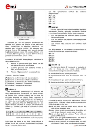 MAT  Matemática 
_________________________________________________________________________________________________________________________

que não apresentaram
pesquisados é:
(A)
(B)
(C)
(D)
(E)

nenhum

dos

sintomas

1.529.
2.078.
1.827.
1.951.
1.929.

.18. (UFT-TO)
Em uma população de 400 pessoas foram realizados
exames para detectar a anemia e exames para detectar
a verminose. Dos resultados obtidos observou-se que:



Supõe-se que, em uma pesquisa envolvendo 660
pessoas, cujo objetivo era verificar o que elas estão
lendo, obtiveram-se os seguintes resultados: 100
pessoas leem somente revistas, 300 pessoas leem
somente livros e 150 pessoas leem somente jornais.
Supõe-se ainda que, dessas 660 pessoas, 80 leem livros
e revistas, 50 leem jornais e revistas, 60 leem livros e
jornais e 40 leem revistas, jornais e livros.

(A)
(B)
(C)
(D)
(E)

Apenas 40 pessoas leem pelo menos um dos
três meios de comunicação citados.

II.

Quarenta pessoas leem somente revistas e
livros, e não leem jornais.

III.

Apenas 440 pessoas leem revistas ou livros.

30%.
27%.
25%.
32%.
35%.

.19. (INSPER-SP)
No diagrama abaixo, U representa o conjunto de
todos os alunos de uma escola. Estão também
representados os seguintes subconjuntos de U:
Q: alunos da escola que gostam de quiabo;

Assinale a alternativa correta.
(A)
(B)
(C)
(D)
(E)

220 pessoas não possuem nem verminose nem
anemia.

Das 400 pessoas, a porcentagem correspondente ao
número de pessoas que possuem anemia é:

Em relação ao resultado dessa pesquisa, são feitas as
seguintes afirmações:
I.

50% das pessoas que possuem verminose possuem
também anemia.



Fonte: Associação Brasileira de Encadernação
e Restauro (adaptado).

80% das pessoas que possuem anemia possuem
também verminose.

D: alunos da escola com mais de dezesseis anos de
idade;

Somente as afirmativas I e III são verdadeiras.
Somente as afirmativas I e II são verdadeiras.
Somente as afirmativas I, II e III são verdadeiras.
Somente a afirmativa II é verdadeira.
Somente a afirmativa I é verdadeira.

P: alunos da escola que gostam do professor Pedro;
M: alunos da escola que gostam de Matemática.

.17. (UFPel-RS)
Um levantamento epidemiológico foi realizado em
cinco praias paulistas frequentadas por grande número
de famílias com crianças menores de 10 anos. Os
principais aspectos do estudo foram relacionar a
incidência de doenças gastrintestinais em banhistas com
os índices de contaminação fecal das praias do litoral
paulista. A pesquisa, feita com 2.100 pessoas, teve por
objetivo detectar o número de pessoas com sintomas de
vômitos (V), diarreia (D) e febre (F), conforme o quadro
abaixo.
D

F

V

DeV

DeF

FeV

136

137

46

52

51

(A) se um aluno gosta de quiabo, então ele não tem
mais do que dezesseis anos.
(B) pelo menos um aluno que gosta de Matemática tem
mais do que dezesseis anos e gosta de quiabo.
(C) se um aluno gosta do professor Pedro, então ele
gosta de Matemática.
(D) todo aluno que gosta de Matemática e tem mais do
que dezesseis anos gosta do professor Pedro.
(E) se um aluno com mais de dezesseis anos não gosta
do professor Pedro, então ele não gosta de quiabo.

D, V e F

127

Em todas as regiões do diagrama, identificadas com um
número de 1 a 8, há pelo menos um aluno representado.
Então, é correto concluir que:

22

Revista Discutindo Ciência, ano 1, n.º 1 (adaptado).

Com base nos textos e em seus conhecimentos, é
correto afirmar que o número de pessoas entrevistadas
168

_____________________________________________________________________________________________________________________________ ____________________________________________________________________________________________________________________________ ____________________________________________________________________________________________________________________________________________________ ______________ _____________________________________________________________________________________________________________

SEE-AC  Coordenação de Ensino Médio

MAT  Matemática 

 