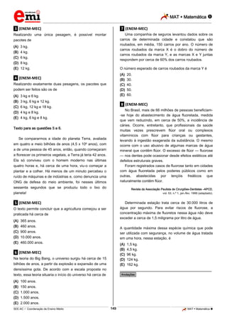 MAT  Matemática 
_________________________________________________________________________________________________________________________

.3. (ENEM-MEC)

.7. (ENEM-MEC)

Realizando uma única pesagem, é possível montar
pacotes de

Uma companhia de seguros levantou dados sobre os
carros de determinada cidade e constatou que são
roubados, em média, 150 carros por ano. O número de
carros roubados da marca X é o dobro do número de
carros roubados da marca Y, e as marcas X e Y juntas
respondem por cerca de 60% dos carros roubados.

(A) 3 kg.
(B) 4 kg.
(C) 6 kg.
(D) 8 kg.
(E) 12 kg.

O número esperado de carros roubados da marca Y é
(A)
(B)
(C)
(D)
(E)

.4. (ENEM-MEC)
Realizando exatamente duas pesagens, os pacotes que
podem ser feitos são os de
(A)
(B)
(C)
(D)
(E)

3 kg e 6 kg.
3 kg, 6 kg e 12 kg.
6 kg, 12 kg e 18 kg.
4 kg e 8 kg.
4 kg, 6 kg e 8 kg.

.8. (ENEM-MEC)
No Brasil, mais de 66 milhões de pessoas beneficiam-se hoje do abastecimento de água fluoretada, medida
que vem reduzindo, em cerca de 50%, a incidência de
cáries. Ocorre, entretanto, que profissionais da saúde
muitas vezes prescrevem flúor oral ou complexos
vitamínicos com flúor para crianças ou gestantes,
levando à ingestão exagerada da substância. O mesmo
ocorre com o uso abusivo de algumas marcas de água
mineral que contêm flúor. O excesso de flúor — fluorose
— nos dentes pode ocasionar desde efeitos estéticos até
defeitos estruturais graves.
Foram registrados casos de fluorose tanto em cidades
com água fluoretada pelos poderes públicos como em
outras, abastecidas por lençóis freáticos que
naturalmente contêm flúor.

Texto para as questões 5 e 6.
Se compararmos a idade do planeta Terra, avaliada
em quatro e meio bilhões de anos (4,5 x 109 anos), com
a de uma pessoa de 45 anos, então, quando começaram
a florescer os primeiros vegetais, a Terra já teria 42 anos.
Ela só conviveu com o homem moderno nas últimas
quatro horas e, há cerca de uma hora, viu-o começar a
plantar e a colher. Há menos de um minuto percebeu o
ruído de máquinas e de indústrias e, como denuncia uma
ONG de defesa do meio ambiente, foi nesses últimos
sessenta segundos que se produziu todo o lixo do
planeta!

Revista da Associação Paulista de Cirurgiões-Dentistas –APCD,
vol. 53, n.º 1, jan./fev. 1999 (adaptado).

Determinada estação trata cerca de 30.000 litros de
água por segundo. Para evitar riscos de fluorose, a
concentração máxima de fluoretos nessa água não deve
exceder a cerca de 1,5 miligrama por litro de água.

.5. (ENEM-MEC)
O texto permite concluir que a agricultura começou a ser
praticada há cerca de
(A)
(B)
(C)
(D)
(E)

365 anos.
460 anos.
900 anos.
10.000 anos.
460.000 anos.

A quantidade máxima dessa espécie química que pode
ser utilizada com segurança, no volume de água tratada
em uma hora, nessa estação, é
(A)
(B)
(C)
(D)
(E)

.6. (ENEM-MEC)
Na teoria do Big Bang, o universo surgiu há cerca de 15
bilhões de anos, a partir da explosão e expansão de uma
densíssima gota. De acordo com a escala proposta no
texto, essa teoria situaria o início do universo há cerca de
(A)
(B)
(C)
(D)
(E)

20.
30.
40.
50.
60.

1,5 kg.
4,5 kg.
96 kg.
124 kg.
162 kg.

________________________________________________
*Anotações*

100 anos.
150 anos.
1.000 anos.
1.500 anos.
2.000 anos.
149

_____________________________________________________________________________________________________________________________ ____________________________________________________________________________________________________________________________ ____________________________________________________________________________________________________________________________________________________ ______________ _____________________________________________________________________________________________________________

SEE-AC  Coordenação de Ensino Médio

MAT  Matemática 

 