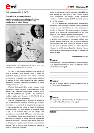 MAT  Matemática 
_________________________________________________________________________________________________________________________

Texto para as questões de 9 a 11.

bomba de Hiroshima tinha 64 quilos de urânio-235, dos
quais apenas 600 miligramas (o peso de uma moeda)
foram convertidos em energia. Essa “moedinha”
equivaleu a 15.000 toneladas de TNT, causando a morte
de 140.000 pessoas.

Einstein e a bomba atômica
O poder que se esconde por trás da mais célebre
equação da Física contemporânea foi a base
para a criação da bomba atômica

Em 1939, Einstein em pessoa enviou uma carta ao
presidente norte-americano Franklin Delano Roosevelt
pedindo que ele desenvolvesse a bomba antes que os
alemães o fizessem. Os norte-americanos chegaram
primeiro — a bomba de Hiroshima explodiu em 6 de
agosto de 1945, e a de Nagasaki, em 9 de agosto.
No entanto, a União Soviética tinha espiões infiltrados
no projeto norte-americano e conseguiu produzir suas
próprias bombas a partir de 1949. O mundo assistiu a
uma corrida nuclear, mas o medo de aniquilação mútua
fez com que os Estados Unidos e a União Soviética
evitassem o conflito direto. Essa foi a Guerra Fria, na
qual, felizmente, nenhuma arma nuclear foi utilizada por
ambos os lados.
Superinteressante, ago. 2005.

.9. (AED-SP)
De acordo com a equação de Einstein, adicionar energia
a um objeto acrescenta mais massa ou adicionar massa
acrescenta mais energia?

 ADRIANA KOMURA

 Einstein (acima, à esquerda) e Roosevelt: o físico provou que o
tempo passa mais devagar quando nos movemos

___________________________________________________
Em 1905, o físico Albert Einstein tinha apenas 26

___________________________________________________

anos e publicava seus estudos sobre a teoria da
relatividade restrita, que explica como o tempo é relativo
ao movimento no espaço. Num desses textos, intitulado
“A inércia de um corpo depende de seu conteúdo
energético”, constava a equação mais famosa da Física
contemporânea:
.
A fórmula diz respeito não a tempo e espaço, mas à
relação entre massa e energia. significa energia, é a
massa e é a constante da velocidade da luz no vácuo,
de 300.000 quilômetros por segundo — ou, conforme as
medidas usadas por Einstein, 30.000.000.000 (trinta
bilhões) de centímetros por segundo.
Uma das consequências da equação de Einstein é
que, se adicionarmos energia a um objeto, por exemplo,
movendo-o ou esquentando-o, ele se torna mais pesado
— mas numa proporção ínfima, de 1 para 30 bilhões ao
quadrado (ou 9 1020, nove seguido de 20 zeros). Outra

___________________________________________________
___________________________________________________

.10. (AED-SP)
Por que a energia liberada numa explosão nuclear é
9 1020 vezes a massa perdida?
___________________________________________________
___________________________________________________
___________________________________________________

.11. (AED-SP)
Dos 64 quilos de urânio na bomba de Hiroshima, quanto
foi transformado, efetivamente, em energia?
___________________________________________________
___________________________________________________

________________________________________________

é que, ao se remover massa de um objeto, uma
quantidade de energia de 9 1020 vezes maior é liberada.
Os resultados dessa segunda parte da fórmula são
bem mais conhecidos: a forma pela qual removemos
massa de um objeto é a fissão nuclear. Assim, a equação
de Einstein prevê qual a energia liberada numa explosão
atômica. Para se ter uma ideia do que isso significa, a

*Anotações*

150

_____________________________________________________________________________________________________________________________ ____________________________________________________________________________________________________________________________ ____________________________________________________________________________________________________________________________________________________ ______________ _____________________________________________________________________________________________________________

SEE-AC  Coordenação de Ensino Médio

MAT  Matemática 

 