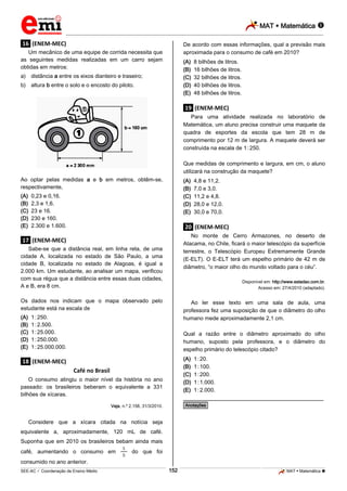 MAT  Matemática 
_________________________________________________________________________________________________________________________

De acordo com essas informações, qual a previsão mais
aproximada para o consumo de café em 2010?

.16. (ENEM-MEC)
Um mecânico de uma equipe de corrida necessita que
as seguintes medidas realizadas em um carro sejam
obtidas em metros:

(A)
(B)
(C)
(D)
(E)

a) distância a entre os eixos dianteiro e traseiro;
b) altura b entre o solo e o encosto do piloto.

8 bilhões de litros.
16 bilhões de litros.
32 bilhões de litros.
40 bilhões de litros.
48 bilhões de litros.

.19. (ENEM-MEC)
Para uma atividade realizada no laboratório de
Matemática, um aluno precisa construir uma maquete da
quadra de esportes da escola que tem 28 m de
comprimento por 12 m de largura. A maquete deverá ser
construída na escala de 1.:.250.
Que medidas de comprimento e largura, em cm, o aluno
utilizará na construção da maquete?
Ao optar pelas medidas a e b em metros, obtêm-se,
respectivamente,
(A)
(B)
(C)
(D)
(E)

(A)
(B)
(C)
(D)
(E)

0,23 e 0,16.
2,3 e 1,6.
23 e 16.
230 e 160.
2.300 e 1.600.

.20. (ENEM-MEC)
No monte de Cerro Armazones, no deserto de
Atacama, no Chile, ficará o maior telescópio da superfície
terrestre, o Telescópio Europeu Extremamente Grande
(E-ELT). O E-ELT terá um espelho primário de 42 m de
diâmetro, “o maior olho do mundo voltado para o céu”.

.17. (ENEM-MEC)
Sabe-se que a distância real, em linha reta, de uma
cidade A, localizada no estado de São Paulo, a uma
cidade B, localizada no estado de Alagoas, é igual a
2.000 km. Um estudante, ao analisar um mapa, verificou
com sua régua que a distância entre essas duas cidades,
A e B, era 8 cm.

Disponível em: http://www.estadao.com.br.
Acesso em: 27/4/2010 (adaptado).

Os dados nos indicam que o mapa observado pelo
estudante está na escala de
(A)
(B)
(C)
(D)
(E)

4,8 e 11,2.
7,0 e 3,0.
11,2 e 4,8.
28,0 e 12,0.
30,0 e 70,0.

Ao ler esse texto em uma sala de aula, uma
professora fez uma suposição de que o diâmetro do olho
humano mede aproximadamente 2,1 cm.

1.:.250.
1.:.2.500.
1.:.25.000.
1.:.250.000.
1.:.25.000.000.

Qual a razão entre o diâmetro aproximado do olho
humano, suposto pela professora, e o diâmetro do
espelho primário do telescópio citado?
(A)
(B)
(C)
(D)
(E)

.18. (ENEM-MEC)
Café no Brasil
O consumo atingiu o maior nível da história no ano
passado: os brasileiros beberam o equivalente a 331
bilhões de xícaras.

1.:.20.
1.:.100.
1.:.200.
1.:.1.000.
1.:.2.000.

________________________________________________
*Anotações*

Veja, n.º 2.158, 31/3/2010.

Considere que a xícara citada na notícia seja
equivalente a, aproximadamente, 120 mL de café.
Suponha que em 2010 os brasileiros bebam ainda mais
café, aumentando o consumo em

do que foi

consumido no ano anterior.
152

_____________________________________________________________________________________________________________________________ ____________________________________________________________________________________________________________________________ ____________________________________________________________________________________________________________________________________________________ ______________ _____________________________________________________________________________________________________________

SEE-AC  Coordenação de Ensino Médio

MAT  Matemática 

 