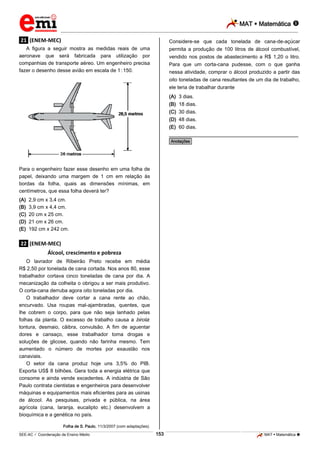 MAT  Matemática 
_________________________________________________________________________________________________________________________

.21. (ENEM-MEC)

Considere-se que cada tonelada de cana-de-açúcar

A figura a seguir mostra as medidas reais de uma
aeronave que será fabricada para utilização por
companhias de transporte aéreo. Um engenheiro precisa
fazer o desenho desse avião em escala de 1.:.150.

permita a produção de 100 litros de álcool combustível,
vendido nos postos de abastecimento a R$ 1,20 o litro.
Para que um corta-cana pudesse, com o que ganha
nessa atividade, comprar o álcool produzido a partir das
oito toneladas de cana resultantes de um dia de trabalho,
ele teria de trabalhar durante
(A) 3 dias.
(B) 18 dias.
(C) 30 dias.
(D) 48 dias.
(E) 60 dias.

________________________________________________
*Anotações*

Para o engenheiro fazer esse desenho em uma folha de
papel, deixando uma margem de 1 cm em relação às
bordas da folha, quais as dimensões mínimas, em
centímetros, que essa folha deverá ter?
(A)
(B)
(C)
(D)
(E)

2,9 cm x 3,4 cm.
3,9 cm x 4,4 cm.
20 cm x 25 cm.
21 cm x 26 cm.
192 cm x 242 cm.

.22. (ENEM-MEC)
Álcool, crescimento e pobreza
O lavrador de Ribeirão Preto recebe em média
R$ 2,50 por tonelada de cana cortada. Nos anos 80, esse
trabalhador cortava cinco toneladas de cana por dia. A
mecanização da colheita o obrigou a ser mais produtivo.
O corta-cana derruba agora oito toneladas por dia.
O trabalhador deve cortar a cana rente ao chão,
encurvado. Usa roupas mal-ajambradas, quentes, que
lhe cobrem o corpo, para que não seja lanhado pelas
folhas da planta. O excesso de trabalho causa a birola:
tontura, desmaio, cãibra, convulsão. A fim de aguentar
dores e cansaço, esse trabalhador toma drogas e
soluções de glicose, quando não farinha mesmo. Tem
aumentado o número de mortes por exaustão nos
canaviais.
O setor da cana produz hoje uns 3,5% do PIB.
Exporta US$ 8 bilhões. Gera toda a energia elétrica que
consome e ainda vende excedentes. A indústria de São
Paulo contrata cientistas e engenheiros para desenvolver
máquinas e equipamentos mais eficientes para as usinas
de álcool. As pesquisas, privada e pública, na área
agrícola (cana, laranja, eucalipto etc.) desenvolvem a
bioquímica e a genética no país.
Folha de S. Paulo, 11/3/2007 (com adaptações).

153

_____________________________________________________________________________________________________________________________ ____________________________________________________________________________________________________________________________ ____________________________________________________________________________________________________________________________________________________ ______________ _____________________________________________________________________________________________________________

SEE-AC  Coordenação de Ensino Médio

MAT  Matemática 

 
