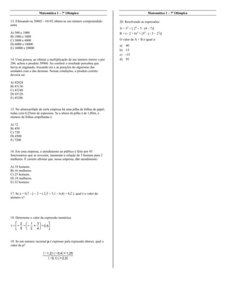 Matemática 1 – 7º Olímpico
13. Efetuando-se 20802 - 10192 obtém-se um número compreendido
entre
A) 500 e 1000
B) 1000 e 3000
C) 3000 e 6000
D) 6000 e 10000
E) 10000 e 20000
14. Uma pessoa, ao efetuar a multiplicação de um número inteiro x por
296, achou o produto 39960. Ao conferir o resultado percebeu que
havia se enganado, trocando em x as posições do algarismo das
unidades com o das dezenas. Nessas condições, o produto correto
deveria ser
A) 42828
B) 43136
C) 43248
D) 45126
E) 45288
15. No almoxarifado de certa empresa há uma pilha de folhas de papel,
todas com 0,25mm de espessura. Se a altura da pilha é de 1,80m, o
número de folhas empilhadas é
A) 72
B) 450
C) 720
D) 4500
E) 7200
16. Em uma empresa, o atendimento ao público é feito por 45
funcionários que se revezam, mantendo a relação de 3 homens para 2
mulheres. É correto afirmar que, nessa empresa, dão atendimento
A) 18 homens.
B) 16 mulheres.
C) 25 homens.
D) 18 mulheres.
E) 32 homens.
17. Se x = 0,7 – [ – 2 + ( 2,5 + 3,1 – 6,4) + 8,2 ], qual é o valor do
número x?
18. Determine o valor da expressão numérica:
19. Se um número racional p é expresso pela expressão abaixo, qual o
valor de p?
Matemática 1 – 7º Olímpico
20. Resolvendo as expressões:
A = 32
+ [ 24
– 5 . (4 – 7)]
B = (– 2 + 6)3
+ [34
: (– 5 – 22
)]
O valor de A + B é igual a:
a) 40
b) 15
c) –15
d) 95
 