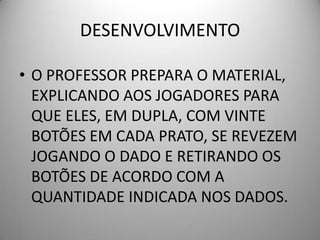 DESENVOLVIMENTO

• O PROFESSOR PREPARA O MATERIAL,
  EXPLICANDO AOS JOGADORES PARA
  QUE ELES, EM DUPLA, COM VINTE
  BOTÕES EM CADA PRATO, SE REVEZEM
  JOGANDO O DADO E RETIRANDO OS
  BOTÕES DE ACORDO COM A
  QUANTIDADE INDICADA NOS DADOS.
 