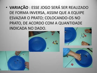 • VARIAÇÃO : ESSE JOGO SERÁ SER REALIZADO
  DE FORMA INVERSA, ASSIM QUE A EQUIPE
  ESVAZIAR O PRATO; COLOCANDO-OS NO
  PRATO, DE ACORDO COM A QUANTIDADE
  INDICADA NO DADO.
 