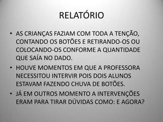 RELATÓRIO
• AS CRIANÇAS FAZIAM COM TODA A TENÇÃO,
  CONTANDO OS BOTÕES E RETIRANDO-OS OU
  COLOCANDO-OS CONFORME A QUANTIDADE
  QUE SAÍA NO DADO.
• HOUVE MOMENTOS EM QUE A PROFESSORA
  NECESSITOU INTERVIR POIS DOIS ALUNOS
  ESTAVAM FAZENDO CHUVA DE BOTÕES.
• JÁ EM OUTROS MOMENTO A INTERVENÇÕES
  ERAM PARA TIRAR DÚVIDAS COMO: E AGORA?
 