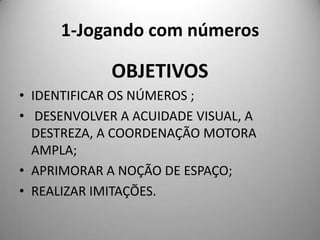1-Jogando com números

             OBJETIVOS
• IDENTIFICAR OS NÚMEROS ;
• DESENVOLVER A ACUIDADE VISUAL, A
  DESTREZA, A COORDENAÇÃO MOTORA
  AMPLA;
• APRIMORAR A NOÇÃO DE ESPAÇO;
• REALIZAR IMITAÇÕES.
 