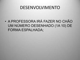 DESENVOLVIMENTO

• A PROFESSORA IRÁ FAZER NO CHÃO
  UM NÚMERO DESENHADO (1A 10) DE
  FORMA ESPALHADA;
 