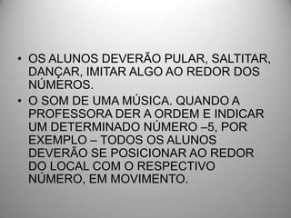 • OS ALUNOS DEVERÃO PULAR, SALTITAR,
  DANÇAR, IMITAR ALGO AO REDOR DOS
  NÚMEROS.
• O SOM DE UMA MÚSICA. QUANDO A
  PROFESSORA DER A ORDEM E INDICAR
  UM DETERMINADO NÚMERO –5, POR
  EXEMPLO – TODOS OS ALUNOS
  DEVERÃO SE POSICIONAR AO REDOR
  DO LOCAL COM O RESPECTIVO
  NÚMERO, EM MOVIMENTO.
 