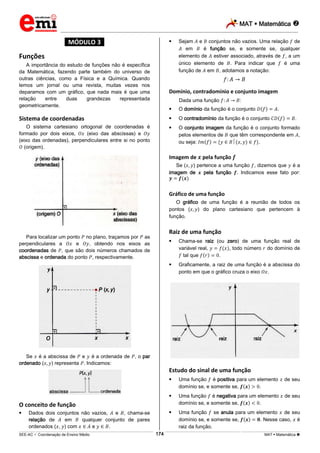 MAT  Matemática 
_________________________________________________________________________________________________________________________
___________________________________________________________________________________________________________________________________________________________________________________________________________________________________________________________________________________________________________________________________________________________________________________________________________________________ _____________________________________________________________________________________________________________
SEE-AC  Coordenação de Ensino Médio MAT  Matemática 174
*MÓDULO 3*
Funções
A importância do estudo de funções não é específica
da Matemática, fazendo parte também do universo de
outras ciências, como a Física e a Química. Quando
lemos um jornal ou uma revista, muitas vezes nos
deparamos com um gráfico, que nada mais é que uma
relação entre duas grandezas representada
geometricamente.
Sistema de coordenadas
O sistema cartesiano ortogonal de coordenadas é
formado por dois eixos, (eixo das abscissas) e
(eixo das ordenadas), perpendiculares entre si no ponto
(origem).
Para localizar um ponto no plano, traçamos por as
perpendiculares a e , obtendo nos eixos as
coordenadas de , que são dois números chamados de
abscissa e ordenada do ponto , respectivamente.
Se é a abscissa de e é a ordenada de , o par
ordenado ( ) representa . Indicamos:
O conceito de função
 Dados dois conjuntos não vazios, e , chama-se
relação de em qualquer conjunto de pares
ordenados ( , ) com e .
 Sejam e conjuntos não vazios. Uma relação de
em é função se, e somente se, qualquer
elemento de estiver associado, através de , a um
único elemento de . Para indicar que é uma
função de em , adotamos a notação:
Domínio, contradomínio e conjunto imagem
Dada uma função :
 O domínio da função é o conjunto .
 O contradomínio da função é o conjunto .
 O conjunto imagem da função é o conjunto formado
pelos elementos de que têm correspondente em ,
ou seja: .
Imagem de pela função
Se ( ) pertence a uma função , dizemos que é a
imagem de pela função . Indicamos esse fato por:
Gráfico de uma função
O gráfico de uma função é a reunião de todos os
pontos ( ) do plano cartesiano que pertencem à
função.
Raiz de uma função
 Chama-se raiz (ou zero) de uma função real de
variável real, , todo número do domínio de
tal que .
 Graficamente, a raiz de uma função é a abscissa do
ponto em que o gráfico cruza o eixo .
Estudo do sinal de uma função
 Uma função é positiva para um elemento de seu
domínio se, e somente se, .
 Uma função é negativa para um elemento de seu
domínio se, e somente se, .
 Uma função se anula para um elemento de seu
domínio se, e somente se, . Nesse caso, é
raiz da função.
 