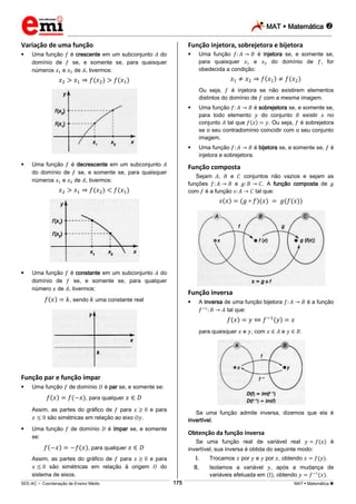 MAT  Matemática 
_________________________________________________________________________________________________________________________
___________________________________________________________________________________________________________________________________________________________________________________________________________________________________________________________________________________________________________________________________________________________________________________________________________________________ _____________________________________________________________________________________________________________
SEE-AC  Coordenação de Ensino Médio MAT  Matemática 175
Variação de uma função
 Uma função é crescente em um subconjunto do
domínio de se, e somente se, para quaisquer
números e de , tivermos:
 Uma função é decrescente em um subconjunto
do domínio de se, e somente se, para quaisquer
números e de , tivermos:
 Uma função é constante em um subconjunto do
domínio de se, e somente se, para qualquer
número de , tivermos:
, sendo uma constante real
Função par e função ímpar
 Uma função de domínio é par se, e somente se:
, para qualquer
Assim, as partes do gráfico de para e para
são simétricas em relação ao eixo .
 Uma função de domínio é ímpar se, e somente
se:
, para qualquer
Assim, as partes do gráfico de para e para
são simétricas em relação à origem do
sistema de eixos.
Função injetora, sobrejetora e bijetora
 Uma função é injetora se, e somente se,
para quaisquer e do domínio de , for
obedecida a condição:
Ou seja, é injetora se não existirem elementos
distintos do domínio de com a mesma imagem.
 Uma função é sobrejetora se, e somente se,
para todo elemento do conjunto existir no
conjunto tal que . Ou seja, é sobrejetora
se o seu contradomínio coincidir com o seu conjunto
imagem.
 Uma função é bijetora se, e somente se, é
injetora e sobrejetora.
Função composta
Sejam , e conjuntos não vazios e sejam as
funções e . A função composta de
com é a função tal que:
Função inversa
 A inversa de uma função bijetora é a função
tal que:
para quaisquer e , com e .
Se uma função admite inversa, dizemos que ela é
invertível.
Obtenção da função inversa
Se uma função real de variável real é
invertível, sua inversa é obtida do seguinte modo:
I. Trocamos por e por , obtendo .
II. Isolamos a variável , após a mudança de
variáveis efetuada em , obtendo .
 