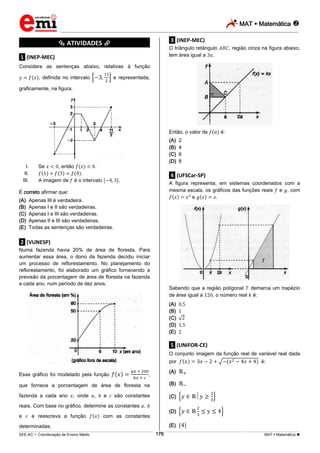 MAT  Matemática 
_________________________________________________________________________________________________________________________
___________________________________________________________________________________________________________________________________________________________________________________________________________________________________________________________________________________________________________________________________________________________________________________________________________________________ _____________________________________________________________________________________________________________
SEE-AC  Coordenação de Ensino Médio MAT  Matemática 176
*********** ATIVIDADES ***********
.1. (INEP-MEC)
Considere as sentenças abaixo, relativas à função
, definida no intervalo e representada,
graficamente, na figura.
I. Se , então .
II. .
III. A imagem de é o intervalo .
É correto afirmar que:
(A) Apenas III é verdadeira.
(B) Apenas I e II são verdadeiras.
(C) Apenas I e III são verdadeiras.
(D) Apenas II e III são verdadeiras.
(E) Todas as sentenças são verdadeiras.
.2. (VUNESP)
Numa fazenda havia 20% de área de floresta. Para
aumentar essa área, o dono da fazenda decidiu iniciar
um processo de reflorestamento. No planejamento do
reflorestamento, foi elaborado um gráfico fornecendo a
previsão da porcentagem de área de floresta na fazenda
a cada ano, num período de dez anos.
Esse gráfico foi modelado pela função ,
que fornece a porcentagem de área de floresta na
fazenda a cada ano , onde , e são constantes
reais. Com base no gráfico, determine as constantes ,
e e reescreva a função com as constantes
determinadas.
.3. (INEP-MEC)
O triângulo retângulo , região cinza na figura abaixo,
tem área igual a .
Então, o valor de é:
(A) 2
(B) 4
(C) 6
(D) 8
.4. (UFSCar-SP)
A figura representa, em sistemas coordenados com a
mesma escala, os gráficos das funções reais e , com
e .
Sabendo que a região poligonal demarca um trapézio
de área igual a , o número real é:
(A)
(B)
(C)
(D)
(E)
.5. (UNIFOR-CE)
O conjunto imagem da função real de variável real dada
por é:
(A)
(B)
(C)
(D)
(E)
 