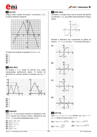 MAT  Matemática 
_________________________________________________________________________________________________________________________
___________________________________________________________________________________________________________________________________________________________________________________________________________________________________________________________________________________________________________________________________________________________________________________________________________________________ _____________________________________________________________________________________________________________
SEE-AC  Coordenação de Ensino Médio MAT  Matemática 178
.12. (FGV-SP)
A figura indica o gráfico da função , de domínio ,
no plano cartesiano ortogonal.
O número de soluções da equação é:
(A)
(B)
(C)
(D)
(E)
.13. (INEP-MEC)
As funções e , ambas de domínio , estão
representadas graficamente abaixo. O número de
elementos do conjunto solução da equação
é:
(A)
(B)
(C)
(D)
(E)
.14. (UNIFESP)
Seja uma função crescente e sobrejetora, onde
é o conjunto dos números inteiros. Sabendo-se que
, uma das possibilidades para é:
(A)
(B)
(C)
(D)
(E)
.15. (INEP-MEC)
Considere a função ímpar real de variável real definida
no intervalo , cujo gráfico está desenhado na figura
abaixo.
Assinale a alternativa que corresponde ao gráfico da
função , em que é a inversa da função .
(A)
(B)
(C)
(D)
.16. (UFT-TO)
Seja definida por
. Então a função inversa é:
(A) (C)
(B) (D)
 