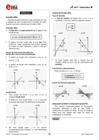 MAT  Matemática 
_________________________________________________________________________________________________________________________
___________________________________________________________________________________________________________________________________________________________________________________________________________________________________________________________________________________________________________________________________________________________________________________________________________________________ _____________________________________________________________________________________________________________
SEE-AC  Coordenação de Ensino Médio MAT  Matemática 180
*MÓDULO 4*
Função afim
Algumas funções relacionam duas grandezas em que
a variação de uma é proporcional à variação da outra.
Quando isso ocorre, dizemos que a função é afim.
A função afim
 Função afim ou função polinomial do 1.º grau é toda
função do tipo:
 O gráfico de toda função afim é uma reta. Para
construí-Io, basta representar dois pontos distintos
da função no plano cartesiano e traçar a reta que
passa por eles.
Pontos de intersecção do gráfico da
função afim com os eixos coordenados
 O gráfico da função afim intercepta o eixo no
ponto .
 O gráfico da função afim intercepta o eixo no
ponto .
Função linear
 Toda função da forma , com , é
chamada função linear.
 O gráfico de uma função linear é uma reta
que passa pela origem do sistema de coordenadas.
 Em toda função linear , os valores
correspondentes das variáveis e são diretamente
proporcionais.
Análise da função afim
Taxa de variação
 A taxa de variação da função afim é a
constante , não nula, obtida da seguinte maneira:
 Se duas funções afins têm a mesma taxa de
variação, então as retas que as representam são
paralelas.
Crescimento e decrescimento
Dada a função , temos:
Estudo do sinal da função afim
Inequação-produto e Inequação-quociente
Para resolver inequações-produto ou inequações-
-quociente, estudamos o sinal de cada função e
construímos um quadro de sinais, no qual os sinais da
última linha são obtidos pela regra de sinais da
multiplicação ou da divisão.
________________________________________________
*Anotações*
 