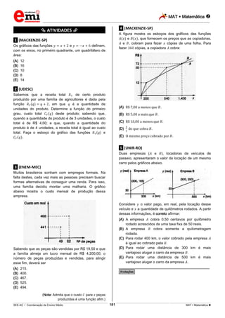 MAT  Matemática 
_________________________________________________________________________________________________________________________
___________________________________________________________________________________________________________________________________________________________________________________________________________________________________________________________________________________________________________________________________________________________________________________________________________________________ _____________________________________________________________________________________________________________
SEE-AC  Coordenação de Ensino Médio MAT  Matemática 181
*********** ATIVIDADES ***********
.1. (MACKENZIE-SP)
Os gráficos das funções e definem,
com os eixos, no primeiro quadrante, um quadrilátero de
área:
(A) 12
(B) 16
(C) 10
(D) 8
(E) 14
.2. (UDESC)
Sabemos que a receita total de certo produto
produzido por uma família de agricultores é dada pela
função , em que é a quantidade de
unidades do produto. Determine a função do primeiro
grau, custo total deste produto; sabendo que,
quando a quantidade do produto é de 3 unidades, o custo
total é de R$ 4,00; e que, quando a quantidade do
produto é de 4 unidades, a receita total é igual ao custo
total. Faça o esboço do gráfico das funções e
.
.3. (ENEM-MEC)
Muitos brasileiros sonham com empregos formais. Na
falta destes, cada vez mais as pessoas precisam buscar
formas alternativas de conseguir uma renda. Para isso,
uma família decidiu montar uma malharia. O gráfico
abaixo mostra o custo mensal de produção dessa
empresa.
Sabendo que as peças são vendidas por R$ 19,50 e que
a família almeja um lucro mensal de R$ 4.200,00, o
número de peças produzidas e vendidas, para atingir
esse fim, deverá ser
(A) 215.
(B) 400.
(C) 467.
(D) 525.
(E) 494.
(Nota: Admita que o custo para peças
produzidas é uma função afim.)
.4. (MACKENZIE-SP)
A figura mostra os esboços dos gráficos das funções
e , que fornecem os preços que as copiadoras,
e , cobram para fazer cópias de uma folha. Para
fazer cópias, a copiadora cobra:
(A) .
(B) .
(C) .
(D) .
(E) .
.5. (UNIR-RO)
Duas empresas ( e ), locadoras de veículos de
passeio, apresentaram o valor da locação de um mesmo
carro pelos gráficos abaixo.
Considere o valor pago, em real, pela locação desse
veículo e a quantidade de quilômetros rodados. A partir
dessas informações, é correto afirmar:
(A) A empresa cobra 0,50 centavos por quilômetro
rodado acrescidos de uma taxa fixa de 50 reais.
(B) A empresa cobra somente a quilometragem
rodada.
(C) Para rodar 400 km, o valor cobrado pela empresa
é igual ao cobrado pela .
(D) Para rodar uma distância de 300 km é mais
vantajoso alugar o carro da empresa .
(E) Para rodar uma distância de 500 km é mais
vantajoso alugar o carro da empresa .
________________________________________________
*Anotações*
 