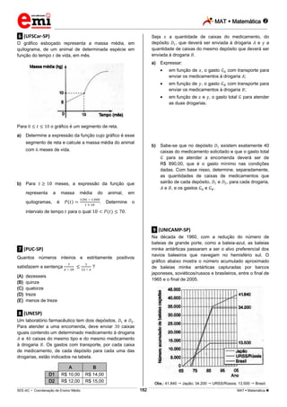 MAT  Matemática 
_________________________________________________________________________________________________________________________
___________________________________________________________________________________________________________________________________________________________________________________________________________________________________________________________________________________________________________________________________________________________________________________________________________________________ _____________________________________________________________________________________________________________
SEE-AC  Coordenação de Ensino Médio MAT  Matemática 182
.6. (UFSCar-SP)
O gráfico esboçado representa a massa média, em
quilograma, de um animal de determinada espécie em
função do tempo de vida, em mês.
Para o gráfico é um segmento de reta.
a) Determine a expressão da função cujo gráfico é esse
segmento de reta e calcule a massa média do animal
com meses de vida.
b) Para meses, a expressão da função que
representa a massa média do animal, em
quilogramas, é . Determine o
intervalo de tempo para o qual .
.7. (PUC-SP)
Quantos números inteiros e estritamente positivos
satisfazem a sentença ?
(A) dezesseis
(B) quinze
(C) quatorze
(D) treze
(E) menos de treze
.8. (UNESP)
Um laboratório farmacêutico tem dois depósitos, e .
Para atender a uma encomenda, deve enviar caixas
iguais contendo um determinado medicamento à drogaria
e caixas do mesmo tipo e do mesmo medicamento
à drogaria . Os gastos com transporte, por cada caixa
de medicamento, de cada depósito para cada uma das
drogarias, estão indicados na tabela.
A B
D1 R$ 10,00 R$ 14,00
D2 R$ 12,00 R$ 15,00
Seja a quantidade de caixas do medicamento, do
depósito , que deverá ser enviada à drogaria e a
quantidade de caixas do mesmo depósito que deverá ser
enviada à drogaria .
a) Expressar:
em função de , o gasto com transporte para
enviar os medicamentos à drogaria ;
em função de , o gasto com transporte para
enviar os medicamentos à drogaria ;
em função de e , o gasto total para atender
as duas drogarias.
b) Sabe-se que no depósito existem exatamente 40
caixas do medicamento solicitado e que o gasto total
para se atender a encomenda deverá ser de
R$ 890,00, que é o gasto mínimo nas condições
dadas. Com base nisso, determine, separadamente,
as quantidades de caixas de medicamentos que
sairão de cada depósito, e , para cada drogaria,
e , e os gastos e .
.9. (UNICAMP-SP)
Na década de 1960, com a redução do número de
baleias de grande porte, como a baleia-azul, as baleias
minke antárticas passaram a ser o alvo preferencial dos
navios baleeiros que navegam no hemisfério sul. O
gráfico abaixo mostra o número acumulado aproximado
de baleias minke antárticas capturadas por barcos
japoneses, soviéticos/russos e brasileiros, entre o final de
1965 e o final de 2005.
Obs.: 41.840  Japão; 34.200  URSS/Rússia; 13.500  Brasil.
 