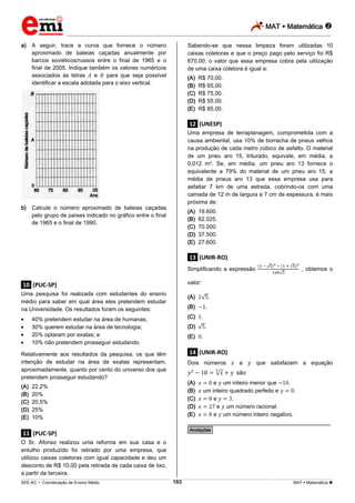 MAT  Matemática 
_________________________________________________________________________________________________________________________
___________________________________________________________________________________________________________________________________________________________________________________________________________________________________________________________________________________________________________________________________________________________________________________________________________________________ _____________________________________________________________________________________________________________
SEE-AC  Coordenação de Ensino Médio MAT  Matemática 183
a) A seguir, trace a curva que fornece o número
aproximado de baleias caçadas anualmente por
barcos soviéticos/russos entre o final de 1965 e o
final de 2005. Indique também os valores numéricos
associados às letras e para que seja possível
identificar a escala adotada para o eixo vertical.
b) Calcule o número aproximado de baleias caçadas
pelo grupo de países indicado no gráfico entre o final
de 1965 e o final de 1990.
.10. (PUC-SP)
Uma pesquisa foi realizada com estudantes do ensino
médio para saber em qual área eles pretendem estudar
na Universidade. Os resultados foram os seguintes:
40% pretendem estudar na área de humanas;
30% querem estudar na área de tecnologia;
20% optaram por exatas; e
10% não pretendem prosseguir estudando.
Relativamente aos resultados da pesquisa, os que têm
intenção de estudar na área de exatas representam,
aproximadamente, quanto por cento do universo dos que
pretendem prosseguir estudando?
(A) 22,2%
(B) 20%
(C) 20,5%
(D) 25%
(E) 10%
.11. (PUC-SP)
O Sr. Afonso realizou uma reforma em sua casa e o
entulho produzido foi retirado por uma empresa, que
utilizou caixas coletoras com igual capacidade e deu um
desconto de R$ 10,00 pela retirada de cada caixa de lixo,
a partir da terceira.
Sabendo-se que nessa limpeza foram utilizadas 10
caixas coletoras e que o preço pago pelo serviço foi R$
670,00, o valor que essa empresa cobra pela utilização
de uma caixa coletora é igual a:
(A) R$ 70,00.
(B) R$ 65,00.
(C) R$ 75,00.
(D) R$ 55,00.
(E) R$ 85,00.
.12. (UNESP)
Uma empresa de terraplanagem, comprometida com a
causa ambiental, usa 10% de borracha de pneus velhos
na produção de cada metro cúbico de asfalto. O material
de um pneu aro 15, triturado, equivale, em média, a
0,012 m3. Se, em média, um pneu aro 13 fornece o
equivalente a 79% do material de um pneu aro 15, a
média de pneus aro 13 que essa empresa usa para
asfaltar 7 km de uma estrada, cobrindo-os com uma
camada de 12 m de largura e 7 cm de espessura, é mais
próxima de:
(A) 19.600.
(B) 62.025.
(C) 70.000.
(D) 37.500.
(E) 27.600.
.13. (UNIR-RO)
Simplificando a expressão , obtemos o
valor:
(A) .
(B) .
(C) .
(D) .
(E) .
.14. (UNIR-RO)
Dois números e que satisfazem a equação
são:
(A) e um inteiro menor que .
(B) um inteiro quadrado perfeito e .
(C) e .
(D) e um número racional.
(E) e um número inteiro negativo.
________________________________________________
*Anotações*
 