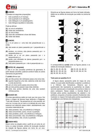 MAT  Matemática 
_________________________________________________________________________________________________________________________
___________________________________________________________________________________________________________________________________________________________________________________________________________________________________________________________________________________________________________________________________________________________________________________________________________________________ _____________________________________________________________________________________________________________
SEE-AC  Coordenação de Ensino Médio MAT  Matemática 167
.3. (UNESP)
Considere as seguintes proposições:
todo quadrado é um losango;
todo quadrado é um retângulo;
todo retângulo é um paralelogramo;
todo triângulo equilátero é isósceles.
Pode-se afirmar:
(A) só uma é verdadeira.
(B) todas são verdadeiras.
(C) só uma é falsa.
(D) duas são verdadeiras e duas são falsas.
(E) todas são falsas.
.4. (UNESP)
Se é um plano e uma reta não perpendicular a ,
então:
(A) não existe um plano passando por perpendicular a
.
(B) existem, no mínimo, dois planos passando por e
perpendiculares a .
(C) existe um e só um plano passando por e
perpendicular a .
(D) existe uma infinidade de planos passando por e
perpendiculares a .
(E) todo plano passando por não é perpendicular a .
.5. (FATEC-SP, adaptada)
A reta é um dos conceitos primitivos da geometria. A
partir desses conceitos, pode-se construir todos os outros
elementos da geometria.
É correto afirmar que:
(A) por três pontos não colineares passa uma única reta.
(B) quando traçamos uma reta, sabemos onde ela inicia
e onde ela termina.
(C) por um único ponto passa uma única reta.
(D) por dois pontos passam duas retas distintas.
(E) entre dois pontos distintos de uma reta existem
infinitos pontos.
.6. (FUVEST-SP)
Os entes geométricos estão em tudo que nos cerca. Daí
talvez a origem da famosa frase atribuída a Pitágoras:
“Tudo são números”. Se pensarmos em uma avenida, em
uma rua, no pneu de um carro e no telhado de uma casa,
estamos nos referindo nessa ordem, abstratamente, aos
conceitos matemáticos de:
(A) retas paralelas, reta, circunferência e triângulo.
(B) retas concorrentes, ponto, círculo e quadrado.
(C) retas paralelas, ponto, circunferência e triângulo.
(D) retas concorrentes, reta, circunferência e triângulo.
(E) retas paralelas, reta, círculo e quadrado.
.7. (ENEM-MEC)
Assim como na relação entre o perfil de um corte de um
torno e a peça torneada, sólidos de revolução resultam
da rotação de figuras planas em torno de um eixo.
Girando-se as figuras abaixo em torno da haste indicada,
obtêm-se os sólidos de revolução que estão na coluna da
direita.
A correspondência correta entre as figuras planas e os
sólidos de revolução obtidos é:
(A) 1A, 2B, 3C, 4D, 5E. (D) 1D, 2E, 3A, 4B, 5C.
(B) 1B, 2C, 3D, 4E, 5A. (E) 1D, 2E, 3B, 4C, 5A.
(C) 1B, 2D, 3E, 4A, 5C.
Texto para as questões 8 e 9.
A figura abaixo apresenta parte do mapa de uma
cidade, no qual estão identificadas a catedral, a prefeitura
e a Câmara dos Vereadores. Observe que o
quadriculado não representa os quarteirões da cidade,
servindo apenas para a localização dos pontos e retas no
plano cartesiano. Nessa cidade, a Avenida Brasil é
formada pelos pontos equidistantes da catedral e da
prefeitura, enquanto a Avenida Juscelino Kubitschek (não
mostrada no mapa) é formada pelos pontos equidistantes
da prefeitura e da Câmara dos Vereadores.
 