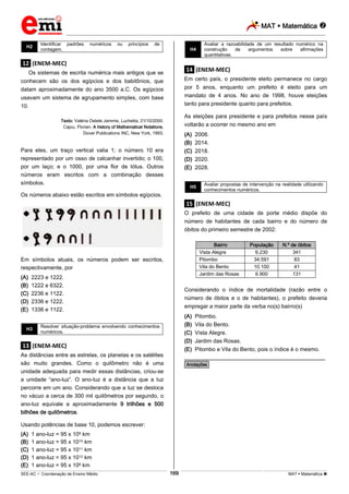 MAT  Matemática 
_________________________________________________________________________________________________________________________
___________________________________________________________________________________________________________________________________________________________________________________________________________________________________________________________________________________________________________________________________________________________________________________________________________________________ _____________________________________________________________________________________________________________
SEE-AC  Coordenação de Ensino Médio MAT  Matemática 169
H2
Identificar padrões numéricos ou princípios de
contagem.
.12. (ENEM-MEC)
Os sistemas de escrita numérica mais antigos que se
conhecem são os dos egípcios e dos babilônios, que
datam aproximadamente do ano 3500 a.C. Os egípcios
usavam um sistema de agrupamento simples, com base
10.
Texto: Valéria Ostete Jammis, Luchetta, 21/10/2000.
Cajou, Florian. A history of Mathematical Notations,
Dover Publications INC, New York, 1993.
Para eles, um traço vertical valia 1; o número 10 era
representado por um osso de calcanhar invertido; o 100,
por um laço; e o 1000, por uma flor de lótus. Outros
números eram escritos com a combinação desses
símbolos.
Os números abaixo estão escritos em símbolos egípcios.
Em símbolos atuais, os números podem ser escritos,
respectivamente, por
(A) 2223 e 1222.
(B) 1222 e 6322.
(C) 2236 e 1122.
(D) 2336 e 1222.
(E) 1336 e 1122.
H3
Resolver situação-problema envolvendo conhecimentos
numéricos.
.13. (ENEM-MEC)
As distâncias entre as estrelas, os planetas e os satélites
são muito grandes. Como o quilômetro não é uma
unidade adequada para medir essas distâncias, criou-se
a unidade “ano-luz”. O ano-luz é a distância que a luz
percorre em um ano. Considerando que a luz se desloca
no vácuo a cerca de 300 mil quilômetros por segundo, o
ano-luz equivale a aproximadamente 9 trilhões e 500
bilhões de quilômetros.
Usando potências de base 10, podemos escrever:
(A) 1 ano-luz = 95 x 109 km
(B) 1 ano-luz = 95 x 1010 km
(C) 1 ano-luz = 95 x 1011 km
(D) 1 ano-luz = 95 x 1012 km
(E) 1 ano-luz = 95 x 108 km
H4
Avaliar a razoabilidade de um resultado numérico na
construção de argumentos sobre afirmações
quantitativas.
.14. (ENEM-MEC)
Em certo país, o presidente eleito permanece no cargo
por 5 anos, enquanto um prefeito é eleito para um
mandato de 4 anos. No ano de 1998, houve eleições
tanto para presidente quanto para prefeitos.
As eleições para presidente e para prefeitos nesse país
voltarão a ocorrer no mesmo ano em
(A) 2008.
(B) 2014.
(C) 2018.
(D) 2020.
(E) 2028.
H5
Avaliar propostas de intervenção na realidade utilizando
conhecimentos numéricos.
.15. (ENEM-MEC)
O prefeito de uma cidade de porte médio dispõe do
número de habitantes de cada bairro e do número de
óbitos do primeiro semestre de 2002:
Bairro População N.º de óbitos
Vista Alegre 6.230 341
Pitombo 34.591 83
Vila do Bento 10.100 41
Jardim das Rosas 6.900 131
Considerando o índice de mortalidade (razão entre o
número de óbitos e o de habitantes), o prefeito deveria
empregar a maior parte da verba no(s) bairro(s)
(A) Pitombo.
(B) Vila do Bento.
(C) Vista Alegre.
(D) Jardim das Rosas.
(E) Pitombo e Vila do Bento, pois o índice é o mesmo.
________________________________________________
*Anotações*
 
