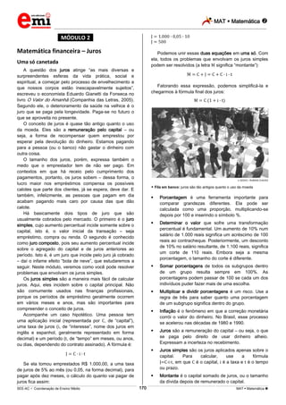 MAT  Matemática 
_________________________________________________________________________________________________________________________
___________________________________________________________________________________________________________________________________________________________________________________________________________________________________________________________________________________________________________________________________________________________________________________________________________________________ _____________________________________________________________________________________________________________
SEE-AC  Coordenação de Ensino Médio MAT  Matemática 170
*MÓDULO 2*
Matemática financeira – Juros
Uma só canetada
A questão dos juros atinge “as mais diversas e
surpreendentes esferas da vida prática, social e
espiritual, a começar pelo processo de envelhecimento a
que nossos corpos estão inescapavelmente sujeitos”,
escreveu o economista Eduardo Gianetti da Fonseca no
livro O Valor do Amanhã (Companhia das Letras, 2005).
Segundo ele, o deterioramento da saúde na velhice é o
juro que se paga pela longevidade. Paga-se no futuro o
que se aproveita no presente.
O conceito de juros é quase tão antigo quanto o uso
da moeda. Eles são a remuneração pelo capital – ou
seja, a forma de recompensar quem emprestou por
esperar pela devolução do dinheiro. Estamos pagando
para a pessoa (ou o banco) não gastar o dinheiro com
outra coisa.
O tamanho dos juros, porém, expressa também o
medo que o emprestador tem de não ser pago. Em
contextos em que há receio pelo cumprimento dos
pagamentos, portanto, os juros sobem – dessa forma, o
lucro maior nos empréstimos compensa os possíveis
calotes que parte dos clientes, já se espera, deve dar. E
também, infelizmente, as pessoas que pagam em dia
acabam pagando mais caro por causa das que dão
calote.
Há basicamente dois tipos de juro que são
usualmente cobrados pelo mercado. O primeiro é o juro
simples, cujo aumento percentual incide somente sobre o
capital, isto é, o valor inicial da transação – seja
empréstimo, compra ou renda. O segundo é conhecido
como juro composto, pois seu aumento percentual incide
sobre o agregado do capital e de juros anteriores ao
período. Isto é, é um juro que incide pelo juro já cobrado
– daí o infame efeito “bola de neve”, que estudaremos a
seguir. Neste módulo, veremos como você pode resolver
problemas que envolvam os juros simples.
Os juros simples são a maneira mais fácil de calcular
juros. Aqui, eles incidem sobre o capital principal. Não
são comumente usados nas finanças profissionais,
porque os períodos de empréstimo geralmente ocorrem
em vários meses e anos, mas são importantes para
compreender o conceito de juros.
Acompanhe um caso hipotético. Uma pessoa tem
uma aplicação inicial (representada por , de “capital”),
uma taxa de juros ( , de “interesse”, nome dos juros em
inglês e espanhol, geralmente representado em forma
decimal) e um período ( , de “tempo” em meses, ou anos,
ou dias, dependendo do contrato assinado). A fórmula é:
Se ela tomou emprestados R$ 1.000,00, a uma taxa
de juros de 5% ao mês (ou 0,05, na forma decimal), para
pagar após dez meses, o cálculo do quanto vai pagar de
juros fica assim:
Podemos unir essas duas equações em uma só. Com
ela, todos os problemas que envolvam os juros simples
podem ser resolvidos (a letra significa “montante”):
Fatorando essa expressão, podemos simplificá-la e
chegarmos à fórmula final dos juros:
DEDOC / RUBENS CHAVES
 Fila em banco: juros são tão antigos quanto o uso da moeda
 Porcentagem é uma ferramenta importante para
comparar grandezas diferentes. Ela pode ser
calculada como uma proporção, multiplicando-se
depois por 100 e inserindo o símbolo %.
 Determinar o valor que sofre uma transformação
percentual é fundamental. Um aumento de 10% num
salário de 1.000 reais significa um acréscimo de 100
reais ao contracheque. Posteriormente, um desconto
de 10% no salário resultante, de 1.100 reais, significa
um corte de 110 reais. Embora seja a mesma
porcentagem, o tamanho do corte é diferente.
 Somar porcentagens de todos os subgrupos dentro
de um grupo resulta sempre em 100%. As
porcentagens podem passar de 100 se cada um dos
indivíduos puder fazer mais de uma escolha.
 Multiplicar e dividir porcentagens é um risco. Use a
regra de três para saber quanto uma porcentagem
de um subgrupo significa dentro do grupo.
 Inflação é o fenômeno em que a correção monetária
corrói o valor do dinheiro. No Brasil, esse processo
se acelerou nas décadas de 1980 e 1990.
 Juros são a remuneração do capital – ou seja, o que
se paga pelo direito de usar dinheiro alheio.
Expressam a incerteza no recebimento.
 Juros simples são os juros aplicados apenas sobre o
capital. Para calcular, use a fórmula
J=C∙i∙t, em que é o capital, é a taxa e é o tempo
ou prazo.
 Montante é o capital somado de juros, ou o tamanho
da dívida depois de remunerado o capital.
 